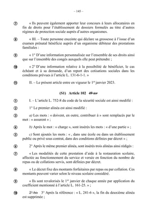 – 145 –
« Ils peuvent également apporter leur concours à leurs allocataires en
fin de droits pour l’établissement de dossiers formulés au titre d’autres
régimes de protection sociale auprès d’autres organismes.
« III. – Toute personne enceinte qui déclare sa grossesse à l’issue d’un
examen prénatal bénéficie auprès d’un organisme débiteur des prestations
familiales :
« 1° D’une information personnalisée sur l’ensemble de ses droits ainsi
que sur l’ensemble des congés auxquels elle peut prétendre ;
« 2° D’une information relative à la possibilité de bénéficier, le cas
échéant et à sa demande, d’un report des cotisations sociales dans les
conditions prévues à l’article L. 131-6-1-1. »
II. – Le présent article entre en vigueur le 1er
janvier 2023.
(S1) Article 102 49 ter
I. – L’article L. 752-8 du code de la sécurité sociale est ainsi modifié :
1° Le premier alinéa est ainsi modifié :
a) Les mots : « doivent, en outre, contribuer à » sont remplacés par le
mot : « assurent » ;
b) Après le mot : « charge », sont insérés les mots : « d’une partie » ;
c) Sont ajoutés les mots : « , dans une école ou dans un établissement
public ou privé sous contrat, dans des conditions définies par décret » ;
2° Après le même premier alinéa, sont insérés trois alinéas ainsi rédigés :
« Les modalités de cette prestation d’aide à la restauration scolaire,
affectée au fonctionnement du service et versée en fonction du nombre de
repas ou de collations servis, sont définies par décret.
« Le décret fixe des montants forfaitaires par repas ou par collation. Ces
montants peuvent varier selon le niveau scolaire considéré.
« Ils sont revalorisés le 1er
janvier de chaque année par application du
coefficient mentionné à l’article L. 161-25. » ;
2° bis 3° Après la référence : « L. 241-6 », la fin du deuxième alinéa
est supprimée ;















 