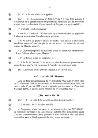 – 146 –
3° 4° Le dernier alinéa est supprimé.
(AN1) II. – L’ordonnance n° 2002-149 du 7 février 2002 relative à
l’extension et la généralisation des prestations familiales et à la protection
sociale dans la collectivité départementale de Mayotte est ainsi modifiée :
1° L’article 16 est ainsi rédigé :
« Art. 16. – L’article L. 752-8 du code de la sécurité sociale est applicable
à Mayotte sous réserve des adaptations suivantes :
« 1° Au début du premier alinéa, les mots : “Les caisses d’allocations
familiales assurent” sont remplacés par les mots : “La caisse de sécurité
sociale de Mayotte assure” ;
« 2° La première phrase du troisième alinéa est complétée par les mots :
“, le cas échéant adaptés pour Mayotte” ;
« 3° Le dernier alinéa est supprimé. » ;
2° À la fin de l’article 17, les mots : « , dont le montant global est fixé
annuellement par l’arrêté mentionné à l’article 16 » sont supprimés.
III. – Le présent article entre en vigueur le 1er
janvier 2022.
(AN1) Article 103 49 quater
À la fin de la troisième phrase du IV de l’article 70 de la loi n° 2018-1203
du 22 décembre 2018 de financement de la sécurité sociale pour 2019, les
mots : « du 1er
janvier 2022 » sont remplacés par les mots : « d’une date
fixée par décret, et au plus tard à compter du 1er
septembre 2024 ».
(S1) Article 104 50
(AN1) I. – Le code de la sécurité sociale est ainsi modifié :
1° L’article L. 491-1 est ainsi modifié :
a) Au premier alinéa, les mots : « , au sens de la directive 2009/128/CE
du Parlement européen et du Conseil du 21 octobre 2009 instaurant un cadre
d’action communautaire pour parvenir à une utilisation des pesticides
compatible avec le développement durable, » sont supprimés ;














 