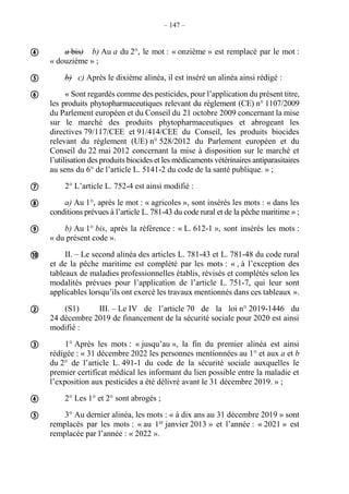 – 147 –
a bis) b) Au a du 2°, le mot : « onzième » est remplacé par le mot :
« douzième » ;
b) c) Après le dixième alinéa, il est inséré un alinéa ainsi rédigé :
« Sont regardés comme des pesticides, pour l’application du présent titre,
les produits phytopharmaceutiques relevant du règlement (CE) n° 1107/2009
du Parlement européen et du Conseil du 21 octobre 2009 concernant la mise
sur le marché des produits phytopharmaceutiques et abrogeant les
directives 79/117/CEE et 91/414/CEE du Conseil, les produits biocides
relevant du règlement (UE) n° 528/2012 du Parlement européen et du
Conseil du 22 mai 2012 concernant la mise à disposition sur le marché et
l’utilisation des produits biocides et les médicaments vétérinaires antiparasitaires
au sens du 6° de l’article L. 5141-2 du code de la santé publique. » ;
2° L’article L. 752-4 est ainsi modifié :
a) Au 1°, après le mot : « agricoles », sont insérés les mots : « dans les
conditions prévues à l’article L. 781-43 du code rural et de la pêche maritime » ;
b) Au 1° bis, après la référence : « L. 612-1 », sont insérés les mots :
« du présent code ».
II. – Le second alinéa des articles L. 781-43 et L. 781-48 du code rural
et de la pêche maritime est complété par les mots : « , à l’exception des
tableaux de maladies professionnelles établis, révisés et complétés selon les
modalités prévues pour l’application de l’article L. 751-7, qui leur sont
applicables lorsqu’ils ont exercé les travaux mentionnés dans ces tableaux ».
(S1) III. – Le IV de l’article 70 de la loi n° 2019-1446 du
24 décembre 2019 de financement de la sécurité sociale pour 2020 est ainsi
modifié :
1° Après les mots : « jusqu’au », la fin du premier alinéa est ainsi
rédigée : « 31 décembre 2022 les personnes mentionnées au 1° et aux a et b
du 2° de l’article L. 491-1 du code de la sécurité sociale auxquelles le
premier certificat médical les informant du lien possible entre la maladie et
l’exposition aux pesticides a été délivré avant le 31 décembre 2019. » ;
2° Les 1° et 2° sont abrogés ;
3° Au dernier alinéa, les mots : « à dix ans au 31 décembre 2019 » sont
remplacés par les mots : « au 1er
janvier 2013 » et l’année : « 2021 » est
remplacée par l’année : « 2022 ».











 