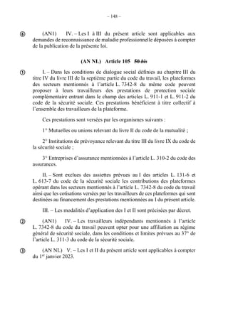 – 148 –
(AN1) IV. – Les I à III du présent article sont applicables aux
demandes de reconnaissance de maladie professionnelle déposées à compter
de la publication de la présente loi.
(AN NL) Article 105 50 bis
I. – Dans les conditions de dialogue social définies au chapitre III du
titre IV du livre III de la septième partie du code du travail, les plateformes
des secteurs mentionnés à l’article L. 7342-8 du même code peuvent
proposer à leurs travailleurs des prestations de protection sociale
complémentaire entrant dans le champ des articles L. 911-1 et L. 911-2 du
code de la sécurité sociale. Ces prestations bénéficient à titre collectif à
l’ensemble des travailleurs de la plateforme.
Ces prestations sont versées par les organismes suivants :
1° Mutuelles ou unions relevant du livre II du code de la mutualité ;
2° Institutions de prévoyance relevant du titre III du livre IX du code de
la sécurité sociale ;
3° Entreprises d’assurance mentionnées à l’article L. 310-2 du code des
assurances.
II. – Sont exclues des assiettes prévues au I des articles L. 131-6 et
L. 613-7 du code de la sécurité sociale les contributions des plateformes
opérant dans les secteurs mentionnés à l’article L. 7342-8 du code du travail
ainsi que les cotisations versées par les travailleurs de ces plateformes qui sont
destinées au financement des prestations mentionnées au I du présent article.
III. – Les modalités d’application des I et II sont précisées par décret.
(AN1) IV. – Les travailleurs indépendants mentionnés à l’article
L. 7342-8 du code du travail peuvent opter pour une affiliation au régime
général de sécurité sociale, dans les conditions et limites prévues au 37° de
l’article L. 311-3 du code de la sécurité sociale.
(AN NL) V. – Les I et II du présent article sont applicables à compter
du 1er
janvier 2023.




 