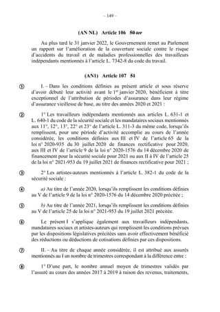 – 149 –
(AN NL) Article 106 50 ter
Au plus tard le 31 janvier 2022, le Gouvernement remet au Parlement
un rapport sur l’amélioration de la couverture sociale contre le risque
d’accidents du travail et de maladies professionnelles des travailleurs
indépendants mentionnés à l’article L. 7342-8 du code du travail.
(AN1) Article 107 51
I. – Dans les conditions définies au présent article et sous réserve
d’avoir débuté leur activité avant le 1er
janvier 2020, bénéficient à titre
exceptionnel de l’attribution de périodes d’assurance dans leur régime
d’assurance vieillesse de base, au titre des années 2020 et 2021 :
1° Les travailleurs indépendants mentionnés aux articles L. 631-1 et
L. 640-1 du code de la sécurité sociale et les mandataires sociaux mentionnés
aux 11°, 12°, 13°, 22° et 23° de l’article L. 311-3 du même code, lorsqu’ils
remplissent, pour une période d’activité accomplie au cours de l’année
considérée, les conditions définies aux III et IV de l’article 65 de la
loi n° 2020-935 du 30 juillet 2020 de finances rectificative pour 2020,
aux III et IV de l’article 9 de la loi n° 2020-1576 du 14 décembre 2020 de
financement pour la sécurité sociale pour 2021 ou aux II à IV de l’article 25
de la loi n° 2021-953 du 19 juillet 2021 de finances rectificative pour 2021 ;
2° Les artistes-auteurs mentionnés à l’article L. 382-1 du code de la
sécurité sociale :
a) Au titre de l’année 2020, lorsqu’ils remplissent les conditions définies
au V de l’article 9 de la loi n° 2020-1576 du 14 décembre 2020 précitée ;
b) Au titre de l’année 2021, lorsqu’ils remplissent les conditions définies
au V de l’article 25 de la loi n° 2021-953 du 19 juillet 2021 précitée.
Le présent I s’applique également aux travailleurs indépendants,
mandataires sociaux et artistes-auteurs qui remplissent les conditions prévues
par les dispositions législatives précitées sans avoir effectivement bénéficié
des réductions ou déductions de cotisations définies par ces dispositions.
II. – Au titre de chaque année considérée, il est attribué aux assurés
mentionnés au I un nombre de trimestres correspondant à la différence entre :
1° D’une part, le nombre annuel moyen de trimestres validés par
l’assuré au cours des années 2017 à 2019 à raison des revenus, traitements,








 