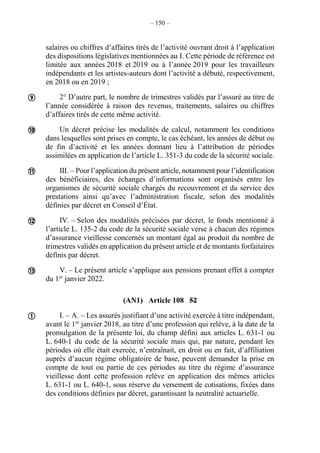 – 150 –
salaires ou chiffres d’affaires tirés de l’activité ouvrant droit à l’application
des dispositions législatives mentionnées au I. Cette période de référence est
limitée aux années 2018 et 2019 ou à l’année 2019 pour les travailleurs
indépendants et les artistes-auteurs dont l’activité a débuté, respectivement,
en 2018 ou en 2019 ;
2° D’autre part, le nombre de trimestres validés par l’assuré au titre de
l’année considérée à raison des revenus, traitements, salaires ou chiffres
d’affaires tirés de cette même activité.
Un décret précise les modalités de calcul, notamment les conditions
dans lesquelles sont prises en compte, le cas échéant, les années de début ou
de fin d’activité et les années donnant lieu à l’attribution de périodes
assimilées en application de l’article L. 351-3 du code de la sécurité sociale.
III. – Pour l’application du présent article, notamment pour l’identification
des bénéficiaires, des échanges d’informations sont organisés entre les
organismes de sécurité sociale chargés du recouvrement et du service des
prestations ainsi qu’avec l’administration fiscale, selon des modalités
définies par décret en Conseil d’État.
IV. – Selon des modalités précisées par décret, le fonds mentionné à
l’article L. 135-2 du code de la sécurité sociale verse à chacun des régimes
d’assurance vieillesse concernés un montant égal au produit du nombre de
trimestres validés en application du présent article et de montants forfaitaires
définis par décret.
V. – Le présent article s’applique aux pensions prenant effet à compter
du 1er
janvier 2022.
(AN1) Article 108 52
I. – A. – Les assurés justifiant d’une activité exercée à titre indépendant,
avant le 1er
janvier 2018, au titre d’une profession qui relève, à la date de la
promulgation de la présente loi, du champ défini aux articles L. 631-1 ou
L. 640-1 du code de la sécurité sociale mais qui, par nature, pendant les
périodes où elle était exercée, n’entraînait, en droit ou en fait, d’affiliation
auprès d’aucun régime obligatoire de base, peuvent demander la prise en
compte de tout ou partie de ces périodes au titre du régime d’assurance
vieillesse dont cette profession relève en application des mêmes articles
L. 631-1 ou L. 640-1, sous réserve du versement de cotisations, fixées dans
des conditions définies par décret, garantissant la neutralité actuarielle.






 