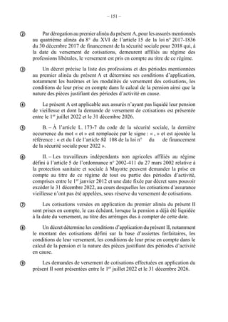 – 151 –
Par dérogation au premier alinéa du présent A, pour les assurés mentionnés
au quatrième alinéa du 8° du XVI de l’article 15 de la loi n° 2017-1836
du 30 décembre 2017 de financement de la sécurité sociale pour 2018 qui, à
la date du versement de cotisations, demeurent affiliés au régime des
professions libérales, le versement est pris en compte au titre de ce régime.
Un décret précise la liste des professions et des périodes mentionnées
au premier alinéa du présent A et détermine ses conditions d’application,
notamment les barèmes et les modalités de versement des cotisations, les
conditions de leur prise en compte dans le calcul de la pension ainsi que la
nature des pièces justifiant des périodes d’activité en cause.
Le présent A est applicable aux assurés n’ayant pas liquidé leur pension
de vieillesse et dont la demande de versement de cotisations est présentée
entre le 1er
juillet 2022 et le 31 décembre 2026.
B. – À l’article L. 173-7 du code de la sécurité sociale, la dernière
occurrence du mot « et » est remplacée par le signe : « , » et est ajoutée la
référence : « et du I de l’article 52 108 de la loi n° du de financement
de la sécurité sociale pour 2022 ».
II. – Les travailleurs indépendants non agricoles affiliés au régime
défini à l’article 5 de l’ordonnance n° 2002-411 du 27 mars 2002 relative à
la protection sanitaire et sociale à Mayotte peuvent demander la prise en
compte au titre de ce régime de tout ou partie des périodes d’activité,
comprises entre le 1er
janvier 2012 et une date fixée par décret sans pouvoir
excéder le 31 décembre 2022, au cours desquelles les cotisations d’assurance
vieillesse n’ont pas été appelées, sous réserve du versement de cotisations.
Les cotisations versées en application du premier alinéa du présent II
sont prises en compte, le cas échéant, lorsque la pension a déjà été liquidée
à la date du versement, au titre des arrérages dus à compter de cette date.
Un décret détermine les conditions d’application du présent II, notamment
le montant des cotisations défini sur la base d’assiettes forfaitaires, les
conditions de leur versement, les conditions de leur prise en compte dans le
calcul de la pension et la nature des pièces justifiant des périodes d’activité
en cause.
Les demandes de versement de cotisations effectuées en application du
présent II sont présentées entre le 1er
juillet 2022 et le 31 décembre 2026.








 