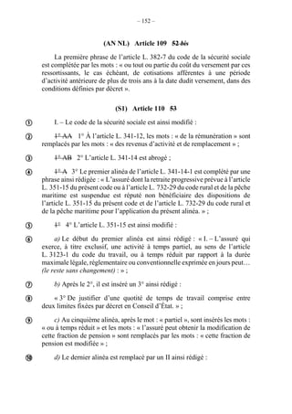 – 152 –
(AN NL) Article 109 52 bis
La première phrase de l’article L. 382-7 du code de la sécurité sociale
est complétée par les mots : « ou tout ou partie du coût du versement par ces
ressortissants, le cas échéant, de cotisations afférentes à une période
d’activité antérieure de plus de trois ans à la date dudit versement, dans des
conditions définies par décret ».
(S1) Article 110 53
I. – Le code de la sécurité sociale est ainsi modifié :
1° AA 1° À l’article L. 341-12, les mots : « de la rémunération » sont
remplacés par les mots : « des revenus d’activité et de remplacement » ;
1° AB 2° L’article L. 341-14 est abrogé ;
1° A 3° Le premier alinéa de l’article L. 341-14-1 est complété par une
phrase ainsi rédigée : « L’assuré dont la retraite progressive prévue à l’article
L. 351-15 du présent code ou à l’article L. 732-29 du code rural et de la pêche
maritime est suspendue est réputé non bénéficiaire des dispositions de
l’article L. 351-15 du présent code et de l’article L. 732-29 du code rural et
de la pêche maritime pour l’application du présent alinéa. » ;
1° 4° L’article L. 351-15 est ainsi modifié :
a) Le début du premier alinéa est ainsi rédigé : « I. – L’assuré qui
exerce, à titre exclusif, une activité à temps partiel, au sens de l’article
L. 3123-1 du code du travail, ou à temps réduit par rapport à la durée
maximale légale, réglementaire ou conventionnelle exprimée en jours peut…
(le reste sans changement) : » ;
b) Après le 2°, il est inséré un 3° ainsi rédigé :
« 3° De justifier d’une quotité de temps de travail comprise entre
deux limites fixées par décret en Conseil d’État. » ;
c) Au cinquième alinéa, après le mot : « partiel », sont insérés les mots :
« ou à temps réduit » et les mots : « l’assuré peut obtenir la modification de
cette fraction de pension » sont remplacés par les mots : « cette fraction de
pension est modifiée » ;
d) Le dernier alinéa est remplacé par un II ainsi rédigé :










 