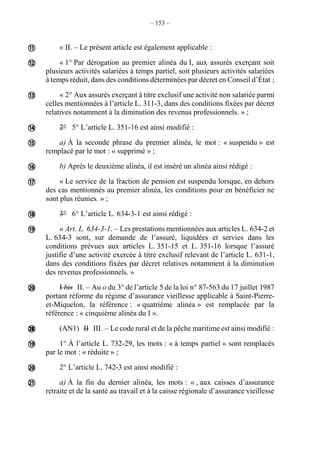– 153 –
« II. – Le présent article est également applicable :
« 1° Par dérogation au premier alinéa du I, aux assurés exerçant soit
plusieurs activités salariées à temps partiel, soit plusieurs activités salariées
à temps réduit, dans des conditions déterminées par décret en Conseil d’État ;
« 2° Aux assurés exerçant à titre exclusif une activité non salariée parmi
celles mentionnées à l’article L. 311-3, dans des conditions fixées par décret
relatives notamment à la diminution des revenus professionnels. » ;
2° 5° L’article L. 351-16 est ainsi modifié :
a) À la seconde phrase du premier alinéa, le mot : « suspendu » est
remplacé par le mot : « supprimé » ;
b) Après le deuxième alinéa, il est inséré un alinéa ainsi rédigé :
« Le service de la fraction de pension est suspendu lorsque, en dehors
des cas mentionnés au premier alinéa, les conditions pour en bénéficier ne
sont plus réunies. » ;
3° 6° L’article L. 634-3-1 est ainsi rédigé :
« Art. L. 634-3-1. – Les prestations mentionnées aux articles L. 634-2 et
L. 634-3 sont, sur demande de l’assuré, liquidées et servies dans les
conditions prévues aux articles L. 351-15 et L. 351-16 lorsque l’assuré
justifie d’une activité exercée à titre exclusif relevant de l’article L. 631-1,
dans des conditions fixées par décret relatives notamment à la diminution
des revenus professionnels. »
I bis II. – Au o du 3° de l’article 5 de la loi n° 87-563 du 17 juillet 1987
portant réforme du régime d’assurance vieillesse applicable à Saint-Pierre-
et-Miquelon, la référence : « quatrième alinéa » est remplacée par la
référence : « cinquième alinéa du I ».
(AN1) II III. – Le code rural et de la pêche maritime est ainsi modifié :
1° À l’article L. 732-29, les mots : « à temps partiel » sont remplacés
par le mot : « réduite » ;
2° L’article L. 742-3 est ainsi modifié :
a) À la fin du dernier alinéa, les mots : « , aux caisses d’assurance
retraite et de la santé au travail et à la caisse régionale d’assurance vieillesse















 