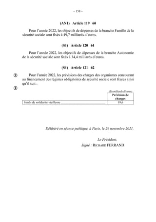 – 158 –
(AN1) Article 119 60
Pour l’année 2022, les objectifs de dépenses de la branche Famille de la
sécurité sociale sont fixés à 49,7 milliards d’euros.
(S1) Article 120 61
Pour l’année 2022, les objectifs de dépenses de la branche Autonomie
de la sécurité sociale sont fixés à 34,4 milliards d’euros.
(S1) Article 121 62
Pour l’année 2022, les prévisions des charges des organismes concourant
au financement des régimes obligatoires de sécurité sociale sont fixées ainsi
qu’il suit :
(En milliards d’euros)
Prévision de
charges
Fonds de solidarité vieillesse......................................................... 19,6
Délibéré en séance publique, à Paris, le 29 novembre 2021.
Le Président,
Signé : RICHARD FERRAND


 