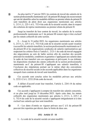 – 16 –
Au plus tard le 1er
janvier 2023, les contrats de travail des salariés de la
section professionnelle mentionnée au C du présent III chargés du recouvrement
qui ont été identifiés selon les modalités définies au premier alinéa du présent D
sont transférés de plein droit aux organismes mentionnés aux articles
L. 213-1, L. 225-1 et L. 752-4 du code de la sécurité sociale, dans le respect
des solutions de reprise mentionnées au premier alinéa du présent D.
Jusqu’au transfert de leur contrat de travail, les salariés de la section
professionnelle mentionnée au C du présent III restent régis à titre exclusif
par les statuts collectifs de cette section.
E. – Avant le 31 juillet 2022, les organismes mentionnés aux articles
L. 213-1, L. 225-1 et L. 752-4 du code de la sécurité sociale ayant vocation
à accueillir les salariés transférés, la section professionnelle mentionnée au C
du présent III et les organisations syndicales de salariés représentatives qui
respectent les critères fixés à l’article L. 2121-1 du code du travail engagent
des négociations au sein de ladite section afin de conclure des accords
précisant les modalités, conditions et garanties s’appliquant aux salariés dans
le cadre de leur transfert vers ces organismes et prévoyant, le cas échéant,
les dispositions résultant des statuts collectifs de la section professionnelle
mentionnée au C du présent III s’appliquant aux salariés transférés, à
l’exclusion des stipulations portant sur le même objet des conventions
collectives de sécurité sociale et des accords applicables dans les organismes
auxquels leurs contrats de travail sont transférés.
Ces accords sont conclus selon les modalités prévues aux articles
L. 2232-12 à L. 2232-20 du code du travail.
À défaut d’accord avant leur transfert, l’article L. 2261-14 du même
code est applicable.
Ces accords s’appliquent à compter du transfert des salariés concernés,
et au plus tard jusqu’au 31 décembre 2025. Après cette date, les statuts
collectifs des organismes mentionnés aux articles L. 213-1, L. 225-1 et
L. 752-4 du code de la sécurité sociale s’appliquent intégralement et à titre
exclusif aux salariés qui leur sont transférés.
F. – Les dates d’entrée en vigueur prévues aux C à E du présent III
peuvent être reportées par décret, dans la limite de deux ans.
(S1) Article 13 11
I. – Le code de la sécurité sociale est ainsi modifié :








 