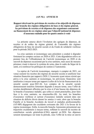 – 165 –
(AN NL) ANNEXE B
Rapport décrivant les prévisions de recettes et les objectifs de dépenses
par branche des régimes obligatoires de base et du régime général,
les prévisions de recettes et de dépenses des organismes concourant
au financement de ces régimes ainsi que l’objectif national de dépenses
d’assurance maladie pour les quatre années à venir
La présente annexe décrit l’évolution des agrégats de dépenses, de
recettes et de soldes du régime général, de l’ensemble des régimes
obligatoires de base de sécurité sociale et du Fonds de solidarité vieillesse
pour la période 2022-2025.
La crise sanitaire et économique sans précédent a conduit à dégrader
fortement les comptes sociaux en 2020 et 2021. Cette dégradation relève en
premier lieu de l’effondrement de l’activité économique en 2020 et du
surcroît de dépenses occasionné par la crise sanitaire, mais aussi de mesures
pérennes visant à rénover le système de soins, dans le cadre du Ségur de la
santé, et à renforcer les politiques de soutien à l’autonomie.
La reprise de l’activité économique, marquée à compter de 2021, est
venue soutenir les recettes des régimes de sécurité sociale et améliorer leur
situation financière par rapport à 2020. L’économie ayant mieux résisté que
prévu à la crise sanitaire et économique, les prévisions financières sont
améliorées à moyen terme par rapport à celles de la loi de financement de la
sécurité sociale pour 2021 (I). Les comptes de la sécurité sociale
demeureraient toutefois fortement dégradés à moyen terme, sous l’effet de
recettes durablement affectées par la crise et d’une hausse des dépenses de
la branche d’assurance maladie, que celles-ci soient ponctuelles, pour faire
face à la crise sanitaire, ou structurelles (II). Au total, les branches
d’assurance vieillesse et surtout d’assurance maladie seraient dans une
situation de déficits élevés durant les années à venir, alors que la branche
Famille et la branche Accidents du travail et maladies professionnelles
(AT-MP) dégageront des excédents croissants dès 2021 à la faveur de la
reprise économique. Enfin, la nouvelle branche Autonomie présenterait une
trajectoire excédentaire à moyen terme, reflétant le surcroît de recettes de
contribution sociale généralisée (CSG) apporté en 2024. Ses dépenses
seraient dynamiques sur toute la période, sous l’effet de la mise en œuvre
 