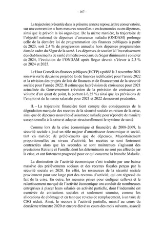 – 167 –
La trajectoire présentée dans la présente annexe repose, à titre conservatoire,
sur une convention « hors mesures nouvelles » en économies ou en dépenses,
ainsi que le prévoit la loi organique. De la même manière, la trajectoire de
l’objectif national de dépenses d’assurance maladie (ONDAM) prolonge
celle de la dernière loi de programmation des finances publiques à partir
de 2023, soit 2,4 % de progression annuelle hors dépenses programmées
dans le cadre du Ségur de la santé. Les dépenses de soutien à l’investissement
des établissements de santé et médico-sociaux du Ségur diminuant à compter
de 2024, l’évolution de l’ONDAM après Ségur devrait s’élever à 2,3 %
en 2024 et 2025.
Le Haut Conseil des finances publiques (HCFP) apublié le 3 novembre 2021
son avis sur le deuxième projet de loi de finances rectificative pour l’année 2022
et la révision des projets de lois de finances et de financement de la sécurité
sociale pour l’année 2022. Il estime que la prévision de croissance pour 2021
actualisée du Gouvernement (révision de la prévision de croissance en
volume d’un quart de point, la portant à 6,25 %) ainsi que les prévisions de
l’emploi et de la masse salariale pour 2021 et 2022 demeurent prudentes.
II. – La trajectoire financière tient compte des conséquences de la
dégradation marquée des recettes de la sécurité sociale en raison de la crise,
ainsi que de dépenses nouvelles d’assurance maladie pour répondre de manière
exceptionnelle à la crise et adapter structurellement le système de santé
Comme lors de la crise économique et financière de 2008-2009, la
sécurité sociale a joué un rôle majeur d’amortisseur économique et social,
tant en matière de prélèvements que de dépenses. Majoritairement
proportionnelles au niveau d’activité, les recettes se sont fortement
contractées alors que les secondes se sont maintenues s’agissant des
prestations Retraite et Famille, dont les déterminants ne sont pas affectés par
la crise, et ont fortement progressé pour ce qui concerne la branche Maladie.
La diminution de l’activité économique s’est traduite par une baisse
massive des prélèvements sociaux et des recettes fiscales perçus par la
sécurité sociale en 2020. En effet, les ressources de la sécurité sociale
proviennent pour une large part des revenus d’activité, qui ont régressé du
fait de la crise. En outre, les mesures prises pour endiguer celle-ci et le
ralentissement marqué de l’activité économique ont conduit de nombreuses
entreprises à placer leurs salariés en activité partielle, dont l’indemnité est
exonérée de cotisations sociales et seulement soumise, comme les
allocations de chômage et en tant que revenu de remplacement, à un taux de
CSG réduit. Ainsi, le recours à l’activité partielle, massif au cours du
deuxième trimestre 2020 et encore élevé au cours des mois suivants, associé
 