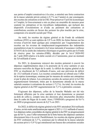 – 168 –
aux pertes d’emploi consécutives à la crise, a entraîné une forte contraction
de la masse salariale privée cotisée (-5,7 % sur l’année) et, par conséquent,
des recettes de cotisations et de la CSG. Pour préserver l’activité économique
et l’emploi, le Gouvernement a mis en place un ensemble de mesures pour
soutenir les entreprises et les travailleurs indépendants, qui incluent des
dispositifs d’exonérations et d’aide au paiement des cotisations et
contributions sociales en faveur des secteurs les plus touchés par la crise,
compensés à la sécurité sociale par l’État.
Au total, les recettes du régime général et du Fonds de solidarité
vieillesse (FSV) se sont repliées de 2,9 % en 2020, les fortes baisses sur les
revenus d’activité étant quelque peu compensées par l’augmentation des
recettes sur les revenus de remplacement (augmentation des indemnités
journalières) et par le versement à la Caisse nationale d’assurance vieillesse
(CNAV) de la soulte des industries électriques et gazières gérée par le Fonds
de réserve pour les retraites (FRR), décidée par la loi n° 2020-992
du 7 août 2020 relative à la dette sociale et à l’autonomie, pour un montant
de 5,0 milliards d’euros
En 2021, le dynamisme retrouvé des recettes peinerait à couvrir les
dépenses supplémentaires dues à la poursuite de la crise sanitaire et aux
mesures nouvelles du Ségur de la santé. Le déficit du régime général et du
FSV se résorberait de 5,2 milliards d’euros, soit une prévision de déficit
de -33,5 milliards d’euros. Les recettes connaîtraient un rebond sous l’effet
de la reprise économique, soutenue par les mesures de soutien aux entreprises
et par le plan de relance. Les cotisations sociales du secteur privé et la CSG
augmenteraient fortement, tirées par le dynamisme attendu de la masse
salariale soumise à cotisations du secteur (+7,2 %). Au total, les recettes du
régime général et du FSV augmenteraient de 7,3 % à périmètre constant.
S’agissant des dépenses, celles de la branche Maladie ont été très
fortement affectées par la crise sanitaire et leur dynamisme se poursuit
au delà de celle-ci, compte tenu des décisions plus structurelles décidées
dans le cadre du Ségur de la santé. Ainsi, l’ONDAM a progressé de 9,4 %
en 2020 et progresserait encore de 8,2 % en 2021.
En 2022, le déficit du régime général et du FSV atteindrait 20,4 milliards
d’euros, en très nette amélioration par rapport à 2021 (+13,1 milliards d’euros).
Les dépenses nettes consolidées du régime général et du FSV ne progresseraient
que de 0,6 %, sous l’effet notamment de la forte baisse des dépenses sanitaires
directement liées à la covid. Parallèlement, les recettes du régime général et
du FSV croîtraient de 3,7 %, soutenues par le rebond de la masse salariale
du secteur privé (+5,9 %) qui entraînerait une hausse des cotisations sociales
 