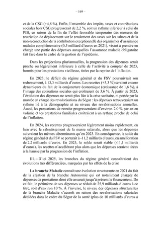 – 169 –
et de la CSG (+4,8 %). Enfin, l’ensemble des impôts, taxes et contributions
sociales hors CSG progresserait de 2,2 %, soit un rythme inférieur à celui du
PIB, en raison de la fin de l’effet favorable temporaire des mesures de
restriction de déplacement sur le rendement des taxes sur les tabacs et de la
non-reconduction de la contribution exceptionnelle des organismes d’assurance
maladie complémentaire (0,5 milliard d’euros en 2021), visant à prendre en
charge une partie des dépenses auxquelles l’assurance maladie obligatoire
fait face dans le cadre de la gestion de l’épidémie.
Dans les projections pluriannuelles, la progression des dépenses serait
proche ou légèrement inférieure à celle de l’activité à compter de 2023,
hormis pour les prestations vieillesse, tirées par la reprise de l’inflation.
En 2023, le déficit du régime général et du FSV poursuivrait son
redressement, à 13,3 milliards d’euros. Les recettes (+3,3 %) seraient encore
dynamiques du fait de la conjoncture économique (croissance de 1,6 %), à
l’image des cotisations sociales qui croîtraient de 3,6 %. À partir de 2023,
l’évolution des dépenses ne serait plus liée à la crise sanitaire, ni portée par la
montée en charge des revalorisations du Ségur : les dépenses retrouveraient un
rythme lié à la démographie et au niveau des revalorisations annuelles.
Aussi, les prestations de retraite progresseraient d’environ 2,0 % par an en
volume et les prestations familiales croîtraient à un rythme proche de celui
de l’inflation.
En 2024, les recettes progresseraient légèrement moins rapidement, en
lien avec le ralentissement de la masse salariale, alors que les dépenses
suivraient les mêmes déterminants qu’en 2023. En conséquence, le solde du
régime général et du FSV se porterait à -11,2 milliards d’euros, en amélioration
de 2,2 milliards d’euros. En 2025, le solde serait stable (-11,1 milliards
d’euros), les recettes n’accélérant plus alors que les dépenses seraient tirées
à la hausse par la progression de l’inflation.
III. – D’ici 2025, les branches du régime général connaîtraient des
évolutions très différenciées, marquées par les effets de la crise
La branche Maladie connaît une évolution structurante en 2021 du fait
de la création de la branche Autonomie qui est notamment chargée de
dépenses de prestations dont elle assurait jusqu’à présent le financement. De
ce fait, le périmètre de ses dépenses se réduit de 25,9 milliards d’euros à ce
titre, soit d’environ 10 %. À l’inverse, le niveau des dépenses structurelles
de la branche Maladie s’accroît en raison des revalorisations salariales
décidées dans le cadre du Ségur de la santé (plus de 10 milliards d’euros à
 