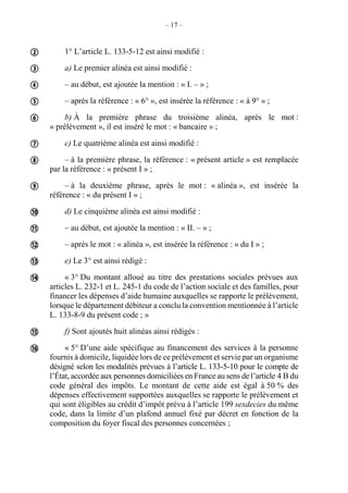 – 17 –
1° L’article L. 133-5-12 est ainsi modifié :
a) Le premier alinéa est ainsi modifié :
– au début, est ajoutée la mention : « I. – » ;
– après la référence : « 6° », est insérée la référence : « à 9° » ;
b) À la première phrase du troisième alinéa, après le mot :
« prélèvement », il est inséré le mot : « bancaire » ;
c) Le quatrième alinéa est ainsi modifié :
– à la première phrase, la référence : « présent article » est remplacée
par la référence : « présent I » ;
– à la deuxième phrase, après le mot : « alinéa », est insérée la
référence : « du présent I » ;
d) Le cinquième alinéa est ainsi modifié :
– au début, est ajoutée la mention : « II. – » ;
– après le mot : « alinéa », est insérée la référence : « du I » ;
e) Le 3° est ainsi rédigé :
« 3° Du montant alloué au titre des prestations sociales prévues aux
articles L. 232-1 et L. 245-1 du code de l’action sociale et des familles, pour
financer les dépenses d’aide humaine auxquelles se rapporte le prélèvement,
lorsque le département débiteur a conclu la convention mentionnée à l’article
L. 133-8-9 du présent code ; »
f) Sont ajoutés huit alinéas ainsi rédigés :
« 5° D’une aide spécifique au financement des services à la personne
fournis à domicile, liquidée lors de ce prélèvement et servie par un organisme
désigné selon les modalités prévues à l’article L. 133-5-10 pour le compte de
l’État, accordée aux personnes domiciliées en France au sens de l’article 4 B du
code général des impôts. Le montant de cette aide est égal à 50 % des
dépenses effectivement supportées auxquelles se rapporte le prélèvement et
qui sont éligibles au crédit d’impôt prévu à l’article 199 sexdecies du même
code, dans la limite d’un plafond annuel fixé par décret en fonction de la
composition du foyer fiscal des personnes concernées ;















 