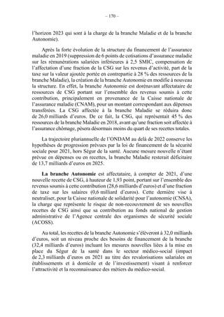 – 170 –
l’horizon 2023 qui sont à la charge de la branche Maladie et de la branche
Autonomie).
Après la forte évolution de la structure du financement de l’assurance
maladie en 2019 (suppression de 6 points de cotisations d’assurance maladie
sur les rémunérations salariées inférieures à 2,5 SMIC, compensation de
l’affectation d’une fraction de la CSG sur les revenus d’activité, part de la
taxe sur la valeur ajoutée portée en contrepartie à 28 % des ressources de la
branche Maladie), la création de la branche Autonomie en modifie à nouveau
la structure. En effet, la branche Autonomie est dorénavant affectataire de
ressources de CSG portant sur l’ensemble des revenus soumis à cette
contribution, principalement en provenance de la Caisse nationale de
l’assurance maladie (CNAM), pour un montant correspondant aux dépenses
transférées. La CSG affectée à la branche Maladie se réduira donc
de 26,0 milliards d’euros. De ce fait, la CSG, qui représentait 45 % des
ressources de la branche Maladie en 2018, avant qu’une fraction soit affectée à
l’assurance chômage, pèsera désormais moins du quart de ses recettes totales.
La trajectoire pluriannuelle de l’ONDAM au delà de 2022 conserve les
hypothèses de progression prévues par la loi de financement de la sécurité
sociale pour 2021, hors Ségur de la santé. Aucune mesure nouvelle n’étant
prévue en dépenses ou en recettes, la branche Maladie resterait déficitaire
de 13,7 milliards d’euros en 2025.
La branche Autonomie est affectataire, à compter de 2021, d’une
nouvelle recette de CSG, à hauteur de 1,93 point, portant sur l’ensemble des
revenus soumis à cette contribution (28,6 milliards d’euros) et d’une fraction
de taxe sur les salaires (0,6 milliard d’euros). Cette dernière vise à
neutraliser, pour la Caisse nationale de solidarité pour l’autonomie (CNSA),
la charge que représente le risque de non-recouvrement de ses nouvelles
recettes de CSG ainsi que sa contribution au fonds national de gestion
administrative de l’Agence centrale des organismes de sécurité sociale
(ACOSS).
Au total, les recettes de la branche Autonomie s’élèveront à 32,0 milliards
d’euros, soit un niveau proche des besoins de financement de la branche
(32,4 milliards d’euros) incluant les mesures nouvelles liées à la mise en
place du Ségur de la santé dans le secteur médico-social (impact
de 2,3 milliards d’euros en 2021 au titre des revalorisations salariales en
établissements et à domicile et de l’investissement) visant à renforcer
l’attractivité et la reconnaissance des métiers du médico-social.
 