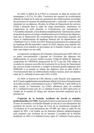 – 171 –
En 2022, le déficit de la CNSA se creuserait, en dépit de recettes très
dynamiques (+4,5 %). En effet, l’extension des mesures de revalorisation
salariale du Ségur de la santé aux personnels des établissements accueillant
des personnes en situation de handicap (accords « Laforcade ») aura un effet
important sur ses dépenses. De plus, la refonte du financement des services
d’aide à domicile dans le cadre du virage domiciliaire, notamment via
l’application de tarifs plancher et l’introduction, par amendement à
l’Assemblée nationale, d’une dotation complémentaire valorisant des actions
de qualité des prises en charge contribueraient aussi à la hausse des dépenses,
ainsi que le financement des revalorisations des personnels soignants des
foyers et établissements du handicap financés par les départements, qui
s’établirait à 5,6 %. Enfin, la CNSA financera la prestation de compensation
du handicap (PCH) parentalité à partir de 2022, dépense pour laquelle elle
bénéficiera d’un transfert en provenance de la branche Famille et qui sera
donc sans impact sur son solde.
La trajectoire en dépenses de la branche Autonomie pour 2023-2025 est
en partie conventionnelle s’agissant de l’évolution des dépenses des
établissements et services médico-sociaux (l’objectif global de dépenses,
composante de l’ONDAM, progresserait de 2,6 % par an). Elle intègre en
revanche les mesures nouvelles de la présente loi en faveur du financement
des services d’aide à domicile, y compris la dotation qualité (dépenses hors
ONDAM) et la montée en charge des dépenses liées au plan d’aide à
l’investissement dans les établissements médico-sociaux, pour une dépense
totale de 2,1 milliards d’euros entre 2021 et 2025.
En 2024, la fraction de CSG affectée à cette branche sera augmentée
de 0,15 point supplémentaire (actuellement affecté à la Caisse d’amortissement
de la dette sociale), conformément à la loi n° 2020-992 du 7 août 2020 sur la
dette sociale et l’autonomie. La CNSA afficherait alors un excédent
de 1,1 milliard d’euros puis de 1,2 milliard d’euros en 2025 après prise en
compte de la montée en charge des mesures nouvelles proposées par la
présente loi.
S’agissant de la branche Accidents du travail et maladies
professionnelles (AT-MP), la présente loi prévoit une hausse de 0,1 milliard
d’euros du transfert à la branche Maladie au titre de la sous-déclaration des
accidents du travail, sur la base de l’avis de la commission chargée de
l’évaluation de la sous-déclaration des AT-MP, qui, dans le cadre de son
rapport de 2021, s’est fondée sur les dernières données épidémiologiques
pour proposer une évolution de ce montant. L’excédent de la branche
doublerait en 2022 (1,4 milliard d’euros après 0,7 milliard d’euros prévus
 