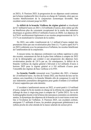 – 172 –
en 2021). À l’horizon 2025, la progression de ses dépenses serait contenue
par la baisse tendancielle liée à la prise en charge de l’amiante, alors que ses
recettes bénéficieraient de la conjoncture économique favorable. Son
excédent serait croissant jusqu’en 2025.
Le déficit de la branche Vieillesse du régime général se résorberait
de 0,7 milliard d’euros en 2021 (-3,0 milliards d’euros), alors même qu’elle
ne bénéficiera plus du versement exceptionnel de la soulte des industries
électriques et gazières (IEG) (5 milliards d’euros en 2020). Les dépenses de
la CNAV accélèreraient légèrement et ses recettes progresseraient de 3,6 %
(7,5 % en neutralisant le versement de la soulte).
En 2022, son solde s’améliorerait de 1,1 milliard d’euros malgré des
prestations tirées par une revalorisation plus forte (1,1 % prévu après 0,4 %
en 2021) cohérente avec les perspectives d’inflation, les recettes bénéficiant
de l’amélioration de la conjoncture.
À moyen terme, les dépenses croîtraient à un rythme supérieur à celui
des recettes, notamment du fait de la plus forte inflation à compter de 2022
et de la démographie qui conduit à une progression des dépenses hors
revalorisation proche de 2,0 % par an. En conséquence, le déficit de la
branche vieillesse du régime général s’élèverait à 6,4 milliards d’euros à
horizon 2025 pour le régime général et à 9,0 milliards d’euros pour
l’ensemble des régimes de base vieillesse et le FSV.
La branche Famille renouerait avec l’excédent dès 2021, à hauteur
de 1,4 milliard d’euros. Au titre de l’année 2022, une fraction de taxe sur les
salaires sera transférée à la branche Maladie afin de compenser le coût lié
aux indemnités journalières dérogatoires pour garde d’enfants (1,0 milliard
d’euros) supportées par cette dernière.
L’excédent s’améliorerait encore en 2022, et serait porté à 1,9 milliard
d’euros, malgré la fin de montée en charge de la réforme du congé paternité
(allongé de onze à vingt-cinq jours à compter du 1er
juillet 2021). Au vu de
la démographie récente et de la baisse des naissances constatées ces dernières
années, la dynamique des dépenses de la branche est à court terme avant tout
liée à l’évolution de l’inflation. À l’horizon 2025, son excédent croîtrait,
atteignant 5,7 milliards d’euros, les produits progressant globalement à un
rythme proche de celui attendu de la masse salariale du secteur privé.
 