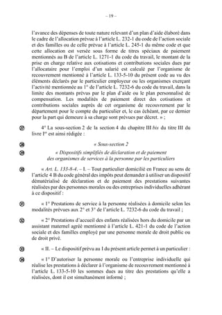 – 19 –
l’avance des dépenses de toute nature relevant d’un plan d’aide élaboré dans
le cadre de l’allocation prévue à l’article L. 232-1 du code de l’action sociale
et des familles ou de celle prévue à l’article L. 245-1 du même code et que
cette allocation est versée sous forme de titres spéciaux de paiement
mentionnés au B de l’article L. 1271-1 du code du travail, le montant de la
prise en charge relative aux cotisations et contributions sociales dues par
l’allocataire pour l’emploi d’un salarié est calculé par l’organisme de
recouvrement mentionné à l’article L. 133-5-10 du présent code au vu des
éléments déclarés par le particulier employeur ou les organismes exerçant
l’activité mentionnée au 1° de l’article L. 7232-6 du code du travail, dans la
limite des montants prévus par le plan d’aide ou le plan personnalisé de
compensation. Les modalités de paiement direct des cotisations et
contributions sociales auprès de cet organisme de recouvrement par le
département pour le compte du particulier et, le cas échéant, par ce dernier
pour la part qui demeure à sa charge sont prévues par décret. » ;
4° La sous-section 2 de la section 4 du chapitre III bis du titre III du
livre Ier
est ainsi rédigée :
« Sous-section 2
« Dispositifs simplifiés de déclaration et de paiement
des organismes de services à la personne par les particuliers
« Art. L. 133-8-4. – I. – Tout particulier domicilié en France au sens de
l’article 4 B du code général des impôts peut demander à utiliser un dispositif
dématérialisé de déclaration et de paiement des prestations suivantes
réalisées par des personnes morales ou des entreprises individuelles adhérant
à ce dispositif :
« 1° Prestations de service à la personne réalisées à domicile selon les
modalités prévues aux 2° et 3° de l’article L. 7232-6 du code du travail ;
« 2° Prestations d’accueil des enfants réalisées hors du domicile par un
assistant maternel agréé mentionné à l’article L. 421-1 du code de l’action
sociale et des familles employé par une personne morale de droit public ou
de droit privé.
« II. – Le dispositif prévu au I du présent article permet à un particulier :
« 1° D’autoriser la personne morale ou l’entreprise individuelle qui
réalise les prestations à déclarer à l’organisme de recouvrement mentionné à
l’article L. 133-5-10 les sommes dues au titre des prestations qu’elle a
réalisées, dont il est simultanément informé ;








 