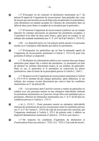 – 20 –
« 2° D’accepter ou de contester la déclaration mentionnée au 1° du
présent II auprès de l’organisme de recouvrement. Sans préjudice des voies
de recours qui sont ouvertes en cas de litige entre un particulier et un prestataire,
cette déclaration est réputée acceptée en l’absence de contestation dans un
délai de deux jours francs à compter de sa réception par le particulier ;
« 3° D’autoriser l’organisme de recouvrement à prélever sur un compte
bancaire les sommes nécessaires au paiement des prestations acceptées, à
l’expiration d’un délai de deux jours francs, après prise en compte, le cas
échéant, des montants mentionnés aux 3°, 5° et 6° du II de l’article L. 133-5-12.
« III. – Le dispositif prévu au I du présent article permet à la personne
morale ou à l’entreprise individuelle qui réalise les prestations :
« 1° D’enregistrer les particuliers qui en font la demande auprès de
l’organisme de recouvrement mentionné à l’article L. 133-5-10, pour leur
permettre d’utiliser ce dispositif ;
« 2° De déclarer les informations relatives aux sommes dues par chaque
particulier pour lequel elle a réalisé des prestations. Le prestataire est tenu
de déclarer les sommes directement reçues, le cas échéant, du particulier.
Dans ce cas, le particulier et le prestataire en conservent les pièces
justificatives, dans la limite de la prescription prévue à l’article L. 244-3 ;
« 3° De percevoir de l’organisme de recouvrement mentionné à l’article
L. 133-5-10 le montant dû par chaque particulier, après déduction, le cas
échéant, des sommes versées directement par celui-ci dans les conditions
mentionnées au 2° du présent III.
« IV. – Les personnes dont l’activité consiste à mettre un particulier en
relation avec une personne morale ou une entreprise individuelle réalisant
les prestations mentionnées au I peuvent, lorsqu’elles sont mandatées par ce
prestataire, effectuer les démarches mentionnées aux 1° et 2° du III dans les
conditions prévues à l’article L. 133-11.
« Art. L. 133-8-5. – Toute personne morale ou entreprise individuelle
réalisant des prestations de service à la personne selon les modalités prévues
aux 2° et 3° de l’article L. 7232-6 du code du travail peut être autorisée, par
l’organisme mentionné à l’article L. 225-1 du présent code, à adhérer au
dispositif dématérialisé mentionné à l’article L. 133-8-4, sous réserve :
« 1° De respecter les conditions d’agrément, de déclaration et
d’autorisation fixées aux articles L. 7232-1 à L. 7232-1-2 du code du travail ;









 