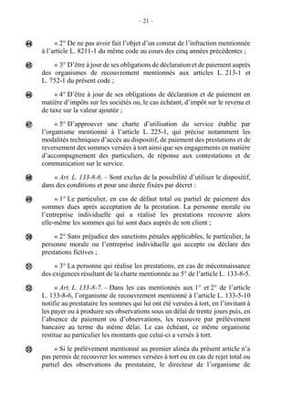 – 21 –
« 2° De ne pas avoir fait l’objet d’un constat de l’infraction mentionnée
à l’article L. 8211-1 du même code au cours des cinq années précédentes ;
« 3° D’être à jour de ses obligations de déclaration et de paiement auprès
des organismes de recouvrement mentionnés aux articles L. 213-1 et
L. 752-1 du présent code ;
« 4° D’être à jour de ses obligations de déclaration et de paiement en
matière d’impôts sur les sociétés ou, le cas échéant, d’impôt sur le revenu et
de taxe sur la valeur ajoutée ;
« 5° D’approuver une charte d’utilisation du service établie par
l’organisme mentionné à l’article L. 225-1, qui précise notamment les
modalités techniques d’accès au dispositif, de paiement des prestations et de
reversement des sommes versées à tort ainsi que ses engagements en matière
d’accompagnement des particuliers, de réponse aux contestations et de
communication sur le service.
« Art. L. 133-8-6. – Sont exclus de la possibilité d’utiliser le dispositif,
dans des conditions et pour une durée fixées par décret :
« 1° Le particulier, en cas de défaut total ou partiel de paiement des
sommes dues après acceptation de la prestation. La personne morale ou
l’entreprise individuelle qui a réalisé les prestations recouvre alors
elle-même les sommes qui lui sont dues auprès de son client ;
« 2° Sans préjudice des sanctions pénales applicables, le particulier, la
personne morale ou l’entreprise individuelle qui accepte ou déclare des
prestations fictives ;
« 3° La personne qui réalise les prestations, en cas de méconnaissance
des exigences résultant de la charte mentionnée au 5° de l’article L. 133-8-5.
« Art. L. 133-8-7. – Dans les cas mentionnés aux 1° et 2° de l’article
L. 133-8-6, l’organisme de recouvrement mentionné à l’article L. 133-5-10
notifie au prestataire les sommes qui lui ont été versées à tort, en l’invitant à
les payer ou à produire ses observations sous un délai de trente jours puis, en
l’absence de paiement ou d’observations, les recouvre par prélèvement
bancaire au terme du même délai. Le cas échéant, ce même organisme
restitue au particulier les montants que celui-ci a versés à tort.
« Si le prélèvement mentionné au premier alinéa du présent article n’a
pas permis de recouvrer les sommes versées à tort ou en cas de rejet total ou
partiel des observations du prestataire, le directeur de l’organisme de










 