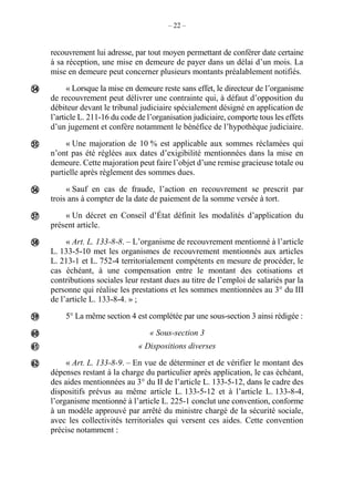 – 22 –
recouvrement lui adresse, par tout moyen permettant de conférer date certaine
à sa réception, une mise en demeure de payer dans un délai d’un mois. La
mise en demeure peut concerner plusieurs montants préalablement notifiés.
« Lorsque la mise en demeure reste sans effet, le directeur de l’organisme
de recouvrement peut délivrer une contrainte qui, à défaut d’opposition du
débiteur devant le tribunal judiciaire spécialement désigné en application de
l’article L. 211-16 du code de l’organisation judiciaire, comporte tous les effets
d’un jugement et confère notamment le bénéfice de l’hypothèque judiciaire.
« Une majoration de 10 % est applicable aux sommes réclamées qui
n’ont pas été réglées aux dates d’exigibilité mentionnées dans la mise en
demeure. Cette majoration peut faire l’objet d’une remise gracieuse totale ou
partielle après règlement des sommes dues.
« Sauf en cas de fraude, l’action en recouvrement se prescrit par
trois ans à compter de la date de paiement de la somme versée à tort.
« Un décret en Conseil d’État définit les modalités d’application du
présent article.
« Art. L. 133-8-8. – L’organisme de recouvrement mentionné à l’article
L. 133-5-10 met les organismes de recouvrement mentionnés aux articles
L. 213-1 et L. 752-4 territorialement compétents en mesure de procéder, le
cas échéant, à une compensation entre le montant des cotisations et
contributions sociales leur restant dues au titre de l’emploi de salariés par la
personne qui réalise les prestations et les sommes mentionnées au 3° du III
de l’article L. 133-8-4. » ;
5° La même section 4 est complétée par une sous-section 3 ainsi rédigée :
« Sous-section 3
« Dispositions diverses
« Art. L. 133-8-9. – En vue de déterminer et de vérifier le montant des
dépenses restant à la charge du particulier après application, le cas échéant,
des aides mentionnées au 3° du II de l’article L. 133-5-12, dans le cadre des
dispositifs prévus au même article L. 133-5-12 et à l’article L. 133-8-4,
l’organisme mentionné à l’article L. 225-1 conclut une convention, conforme
à un modèle approuvé par arrêté du ministre chargé de la sécurité sociale,
avec les collectivités territoriales qui versent ces aides. Cette convention
précise notamment :









 