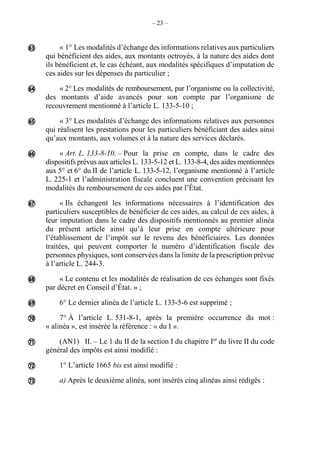 – 23 –
« 1° Les modalités d’échange des informations relatives aux particuliers
qui bénéficient des aides, aux montants octroyés, à la nature des aides dont
ils bénéficient et, le cas échéant, aux modalités spécifiques d’imputation de
ces aides sur les dépenses du particulier ;
« 2° Les modalités de remboursement, par l’organisme ou la collectivité,
des montants d’aide avancés pour son compte par l’organisme de
recouvrement mentionné à l’article L. 133-5-10 ;
« 3° Les modalités d’échange des informations relatives aux personnes
qui réalisent les prestations pour les particuliers bénéficiant des aides ainsi
qu’aux montants, aux volumes et à la nature des services déclarés.
« Art. L. 133-8-10. – Pour la prise en compte, dans le cadre des
dispositifs prévus aux articles L. 133-5-12 et L. 133-8-4, des aides mentionnées
aux 5° et 6° du II de l’article L. 133-5-12, l’organisme mentionné à l’article
L. 225-1 et l’administration fiscale concluent une convention précisant les
modalités du remboursement de ces aides par l’État.
« Ils échangent les informations nécessaires à l’identification des
particuliers susceptibles de bénéficier de ces aides, au calcul de ces aides, à
leur imputation dans le cadre des dispositifs mentionnés au premier alinéa
du présent article ainsi qu’à leur prise en compte ultérieure pour
l’établissement de l’impôt sur le revenu des bénéficiaires. Les données
traitées, qui peuvent comporter le numéro d’identification fiscale des
personnes physiques, sont conservées dans la limite de la prescription prévue
à l’article L. 244-3.
« Le contenu et les modalités de réalisation de ces échanges sont fixés
par décret en Conseil d’État. » ;
6° Le dernier alinéa de l’article L. 133-5-6 est supprimé ;
7° À l’article L. 531-8-1, après la première occurrence du mot :
« alinéa », est insérée la référence : « du I ».
(AN1) II. – Le 1 du II de la section I du chapitre Ier
du livre II du code
général des impôts est ainsi modifié :
1° L’article 1665 bis est ainsi modifié :
a) Après le deuxième alinéa, sont insérés cinq alinéas ainsi rédigés :












 