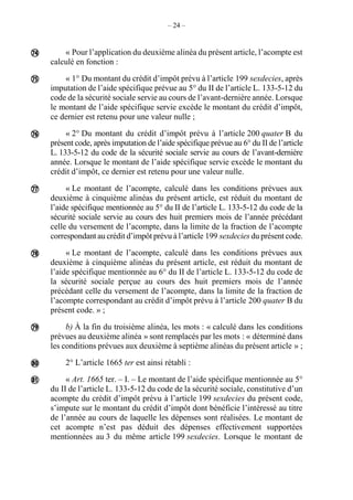 – 24 –
« Pour l’application du deuxième alinéa du présent article, l’acompte est
calculé en fonction :
« 1° Du montant du crédit d’impôt prévu à l’article 199 sexdecies, après
imputation de l’aide spécifique prévue au 5° du II de l’article L. 133-5-12 du
code de la sécurité sociale servie au cours de l’avant-dernière année. Lorsque
le montant de l’aide spécifique servie excède le montant du crédit d’impôt,
ce dernier est retenu pour une valeur nulle ;
« 2° Du montant du crédit d’impôt prévu à l’article 200 quater B du
présent code, après imputation de l’aide spécifique prévue au 6° du II de l’article
L. 133-5-12 du code de la sécurité sociale servie au cours de l’avant-dernière
année. Lorsque le montant de l’aide spécifique servie excède le montant du
crédit d’impôt, ce dernier est retenu pour une valeur nulle.
« Le montant de l’acompte, calculé dans les conditions prévues aux
deuxième à cinquième alinéas du présent article, est réduit du montant de
l’aide spécifique mentionnée au 5° du II de l’article L. 133-5-12 du code de la
sécurité sociale servie au cours des huit premiers mois de l’année précédant
celle du versement de l’acompte, dans la limite de la fraction de l’acompte
correspondant au crédit d’impôt prévu à l’article 199 sexdecies du présent code.
« Le montant de l’acompte, calculé dans les conditions prévues aux
deuxième à cinquième alinéas du présent article, est réduit du montant de
l’aide spécifique mentionnée au 6° du II de l’article L. 133-5-12 du code de
la sécurité sociale perçue au cours des huit premiers mois de l’année
précédant celle du versement de l’acompte, dans la limite de la fraction de
l’acompte correspondant au crédit d’impôt prévu à l’article 200 quater B du
présent code. » ;
b) À la fin du troisième alinéa, les mots : « calculé dans les conditions
prévues au deuxième alinéa » sont remplacés par les mots : « déterminé dans
les conditions prévues aux deuxième à septième alinéas du présent article » ;
2° L’article 1665 ter est ainsi rétabli :
« Art. 1665 ter. – I. – Le montant de l’aide spécifique mentionnée au 5°
du II de l’article L. 133-5-12 du code de la sécurité sociale, constitutive d’un
acompte du crédit d’impôt prévu à l’article 199 sexdecies du présent code,
s’impute sur le montant du crédit d’impôt dont bénéficie l’intéressé au titre
de l’année au cours de laquelle les dépenses sont réalisées. Le montant de
cet acompte n’est pas déduit des dépenses effectivement supportées
mentionnées au 3 du même article 199 sexdecies. Lorsque le montant de








 
