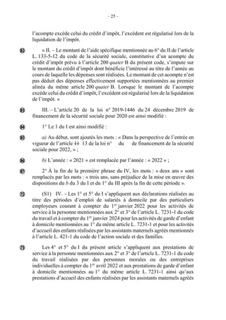 – 25 –
l’acompte excède celui du crédit d’impôt, l’excédent est régularisé lors de la
liquidation de l’impôt.
« II. – Le montant de l’aide spécifique mentionnée au 6° du II de l’article
L. 133-5-12 du code de la sécurité sociale, constitutive d’un acompte du
crédit d’impôt prévu à l’article 200 quater B du présent code, s’impute sur
le montant du crédit d’impôt dont bénéficie l’intéressé au titre de l’année au
cours de laquelle les dépenses sont réalisées. Le montant de cet acompte n’est
pas déduit des dépenses effectivement supportées mentionnées au premier
alinéa du même article 200 quater B. Lorsque le montant de l’acompte
excède celui du crédit d’impôt, l’excédent est régularisé lors de la liquidation
de l’impôt. »
III. – L’article 20 de la loi n° 2019-1446 du 24 décembre 2019 de
financement de la sécurité sociale pour 2020 est ainsi modifié :
1° Le 1 du I est ainsi modifié :
a) Au début, sont ajoutés les mots : « Dans la perspective de l’entrée en
vigueur de l’article 11 13 de la loi n° du de financement de la sécurité
sociale pour 2022, » ;
b) L’année : « 2021 » est remplacée par l’année : « 2022 » ;
2° À la fin de la première phrase du IV, les mots : « deux ans » sont
remplacés par les mots : « trois ans, sans préjudice de la mise en œuvre des
dispositions du b du 3 du I et du 1° du III après la fin de cette période ».
(S1) IV. – Les 1° et 5° du I s’appliquent aux déclarations réalisées au
titre des périodes d’emploi de salariés à domicile par des particuliers
employeurs courant à compter du 1er
janvier 2022 pour les activités de
service à la personne mentionnées aux 2° et 3° de l’article L. 7231-1 du code
du travail et à compter du 1er
janvier 2024 pour les activités de garde d’enfant
à domicile mentionnées au 1° du même article L. 7231-1 et pour les activités
d’accueil des enfants réalisées par les assistants maternels agréés mentionnés
à l’article L. 421-1 du code de l’action sociale et des familles.
Les 4° et 5° du I du présent article s’appliquent aux prestations de
service à la personne mentionnées aux 2° et 3° de l’article L. 7231-1 du code
du travail réalisées par des personnes morales ou des entreprises
individuelles à compter du 1er
avril 2022 et aux prestations de garde d’enfant
à domicile mentionnées au 1° du même article L. 7231-1 ainsi qu’aux
prestations d’accueil des enfants réalisées par les assistants maternels agréés








 