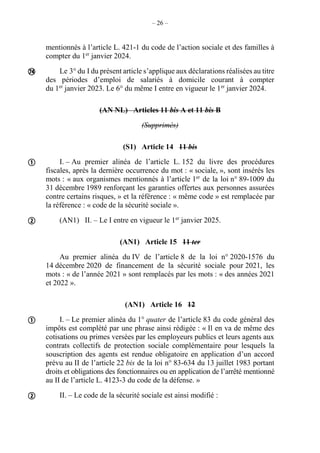 – 26 –
mentionnés à l’article L. 421-1 du code de l’action sociale et des familles à
compter du 1er
janvier 2024.
Le 3° du I du présent article s’applique aux déclarations réalisées au titre
des périodes d’emploi de salariés à domicile courant à compter
du 1er
janvier 2023. Le 6° du même I entre en vigueur le 1er
janvier 2024.
(AN NL) Articles 11 bis A et 11 bis B
(Supprimés)
(S1) Article 14 11 bis
I. – Au premier alinéa de l’article L. 152 du livre des procédures
fiscales, après la dernière occurrence du mot : « sociale, », sont insérés les
mots : « aux organismes mentionnés à l’article 1er
de la loi n° 89-1009 du
31 décembre 1989 renforçant les garanties offertes aux personnes assurées
contre certains risques, » et la référence : « même code » est remplacée par
la référence : « code de la sécurité sociale ».
(AN1) II. – Le I entre en vigueur le 1er
janvier 2025.
(AN1) Article 15 11 ter
Au premier alinéa du IV de l’article 8 de la loi n° 2020-1576 du
14 décembre 2020 de financement de la sécurité sociale pour 2021, les
mots : « de l’année 2021 » sont remplacés par les mots : « des années 2021
et 2022 ».
(AN1) Article 16 12
I. – Le premier alinéa du 1° quater de l’article 83 du code général des
impôts est complété par une phrase ainsi rédigée : « Il en va de même des
cotisations ou primes versées par les employeurs publics et leurs agents aux
contrats collectifs de protection sociale complémentaire pour lesquels la
souscription des agents est rendue obligatoire en application d’un accord
prévu au II de l’article 22 bis de la loi n° 83-634 du 13 juillet 1983 portant
droits et obligations des fonctionnaires ou en application de l’arrêté mentionné
au II de l’article L. 4123-3 du code de la défense. »
II. – Le code de la sécurité sociale est ainsi modifié :





 