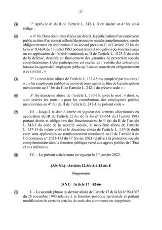 – 27 –
1° Après le 4° du II de l’article L. 242-1, il est inséré un 4° bis ainsi
rédigé :
« 4° bis Dans des limites fixées par décret, la participation d’un employeur
public au titre d’un contrat collectif de protection sociale complémentaire, versée
obligatoirement en application d’un accord prévu au II de l’article 22 bis de
la loi n° 83-634 du 13 juillet 1983 portant droits et obligations des fonctionnaires
ou en application de l’arrêté mentionné au II de l’article L. 4123-3 du code
de la défense, destinée au financement des garanties de protection sociale
complémentaire. Cette participation est exclue de l’assiette des cotisations
lorsque les agents de l’employeur public qu’il assure souscrivent obligatoirement
à ce contrat ; »
2° Le neuvième alinéa de l’article L. 137-15 est complété par les mots :
« , ni les employeurs publics de moins de onze agents au titre de la participation
mentionnée au 4° bis du II de l’article L. 242-1 du présent code » ;
3° Au deuxième alinéa de l’article L. 137-16, après le mot : « droit, »,
sont insérés les mots : « pour les contributions des employeurs publics
mentionnées au 4° bis du II de l’article L. 242-1 du présent code ».
III. – Jusqu’à la date d’entrée en vigueur des contrats sélectionnés en
application du III de l’article 22 bis de la loi n° 83-634 du 13 juillet 1983
portant droits et obligations des fonctionnaires, le 4° bis du II de l’article
L. 242-1 du code de la sécurité sociale, le neuvième alinéa de l’article
L. 137-15 du même code et le deuxième alinéa de l’article L. 137-16 dudit
code sont applicables au remboursement mentionné au II de l’article 4 de
l’ordonnance n° 2021-175 du 17 février 2021 relative à la protection sociale
complémentaire dans la fonction publique versé aux agents publics de l’État
et aux militaires.
IV. – Le présent article entre en vigueur le 1er
janvier 2022.
(AN NL) Articles 12 bis A à 12 bis E
(Supprimés)
(AN1) Article 17 12 bis
I. – La seconde phrase du dernier alinéa de l’article 17 de la loi n° 90-1067
du 28 novembre 1990 relative à la fonction publique territoriale et portant
modification de certains articles du code des communes est supprimée.







 