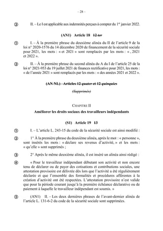 – 28 –
II. – Le Iestapplicableauxindemnitésperçuesàcompterdu 1er
janvier 2022.
(AN1) Article 18 12 ter
I. – À la première phrase du deuxième alinéa du II de l’article 9 de la
loi n° 2020-1576 du 14 décembre 2020 de financement de la sécurité sociale
pour 2021, les mots : « et 2021 » sont remplacés par les mots : « , 2021
et 2022 ».
II. – À la première phrase du second alinéa du A du I de l’article 25 de la
loi n° 2021-953 du 19 juillet 2021 de finances rectificative pour 2021, les mots :
« de l’année 2021 » sont remplacés par les mots : « des années 2021 et 2022 ».
(AN NL) Articles 12 quater et 12 quinquies
(Supprimés)
CHAPITRE II
Améliorer les droits sociaux des travailleurs indépendants
(S1) Article 19 13
I. – L’article L. 243-15 du code de la sécurité sociale est ainsi modifié :
1° À la première phrase du deuxième alinéa, après le mot : « personne »,
sont insérés les mots : « déclare ses revenus d’activité, » et les mots :
« qu’elle » sont supprimés ;
2° Après le même deuxième alinéa, il est inséré un alinéa ainsi rédigé :
« Pour le travailleur indépendant débutant son activité et non encore
tenu de déclarer ou de payer des cotisations et contributions sociales, une
attestation provisoire est délivrée dès lors que l’activité a été régulièrement
déclarée et que l’ensemble des formalités et procédures afférentes à la
création d’activité ont été respectées. L’attestation provisoire n’est valide
que pour la période courant jusqu’à la première échéance déclarative ou de
paiement à laquelle le travailleur indépendant est soumis. »
(AN1) II. – Les deux dernières phrases de l’avant-dernier alinéa de
l’article L. 131-6-2 du code de la sécurité sociale sont supprimées.








 