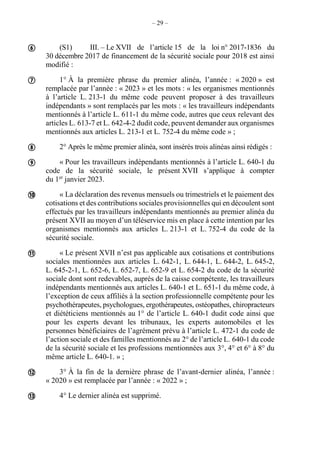 – 29 –
(S1) III. – Le XVII de l’article 15 de la loi n° 2017-1836 du
30 décembre 2017 de financement de la sécurité sociale pour 2018 est ainsi
modifié :
1° À la première phrase du premier alinéa, l’année : « 2020 » est
remplacée par l’année : « 2023 » et les mots : « les organismes mentionnés
à l’article L. 213-1 du même code peuvent proposer à des travailleurs
indépendants » sont remplacés par les mots : « les travailleurs indépendants
mentionnés à l’article L. 611-1 du même code, autres que ceux relevant des
articles L. 613-7 et L. 642-4-2 dudit code, peuvent demander aux organismes
mentionnés aux articles L. 213-1 et L. 752-4 du même code » ;
2° Après le même premier alinéa, sont insérés trois alinéas ainsi rédigés :
« Pour les travailleurs indépendants mentionnés à l’article L. 640-1 du
code de la sécurité sociale, le présent XVII s’applique à compter
du 1er
janvier 2023.
« La déclaration des revenus mensuels ou trimestriels et le paiement des
cotisations et des contributions sociales provisionnelles qui en découlent sont
effectués par les travailleurs indépendants mentionnés au premier alinéa du
présent XVII au moyen d’un téléservice mis en place à cette intention par les
organismes mentionnés aux articles L. 213-1 et L. 752-4 du code de la
sécurité sociale.
« Le présent XVII n’est pas applicable aux cotisations et contributions
sociales mentionnées aux articles L. 642-1, L. 644-1, L. 644-2, L. 645-2,
L. 645-2-1, L. 652-6, L. 652-7, L. 652-9 et L. 654-2 du code de la sécurité
sociale dont sont redevables, auprès de la caisse compétente, les travailleurs
indépendants mentionnés aux articles L. 640-1 et L. 651-1 du même code, à
l’exception de ceux affiliés à la section professionnelle compétente pour les
psychothérapeutes, psychologues, ergothérapeutes, ostéopathes, chiropracteurs
et diététiciens mentionnés au 1° de l’article L. 640-1 dudit code ainsi que
pour les experts devant les tribunaux, les experts automobiles et les
personnes bénéficiaires de l’agrément prévu à l’article L. 472-1 du code de
l’action sociale et des familles mentionnés au 2° de l’article L. 640-1 du code
de la sécurité sociale et les professions mentionnées aux 3°, 4° et 6° à 8° du
même article L. 640-1. » ;
3° À la fin de la dernière phrase de l’avant-dernier alinéa, l’année :
« 2020 » est remplacée par l’année : « 2022 » ;
4° Le dernier alinéa est supprimé.








 
