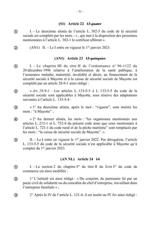 – 31 –
(S1) Article 22 13 quater
I. – Le deuxième alinéa de l’article L. 382-5 du code de la sécurité
sociale est complété par les mots : « , qui met à la disposition des personnes
mentionnées à l’article L. 382-1 le certificat afférent ».
(AN1) II. – Le I entre en vigueur le 1er
janvier 2023.
(AN1) Article 23 13 quinquies
I. – Le chapitre III du titre II de l’ordonnance n° 96-1122 du
20 décembre 1996 relative à l’amélioration de la santé publique, à
l’assurance maladie, maternité, invalidité et décès, au financement de la
sécurité sociale à Mayotte et à la caisse de sécurité sociale de Mayotte est
complété par un article 28-9-1 ainsi rédigé :
« Art. 28-9-1. – Les articles L. 133-5-3 à L. 133-5-5 du code de la
sécurité sociale sont applicables à Mayotte, sous réserve des adaptations
suivantes à l’article L. 133-5-4 :
« 1° Au deuxième alinéa, après le mot : “vigueur”, sont insérés les
mots : “à Mayotte” ;
« 2° Au dernier alinéa, les mots : “les organismes mentionnés aux
articles L. 213-1 et L. 752-4 du présent code ainsi que ceux mentionnés à
l’article L. 721-1 du code rural et de la pêche maritime” sont remplacés par
les mots : “la caisse de sécurité sociale de Mayotte”. »
II. – Le I entre en vigueur le 1er
janvier 2022. Par dérogation, l’article
L. 133-5-5 du code de la sécurité sociale n’est applicable à Mayotte qu’à
compter du 1er
janvier 2023.
(AN NL) Article 24 14
I. – La section 2 du chapitre Ier
du titre II du livre Ier
du code de
commerce est ainsi modifiée :
1° L’intitulé est ainsi rédigé : « Du conjoint, du partenaire lié par un
pacte civil de solidarité ou du concubin du chef d’entreprise, travaillant dans
l’entreprise familiale » ;
2° Après le IV de l’article L. 121-4, il est inséré un IV bis ainsi rédigé :










 