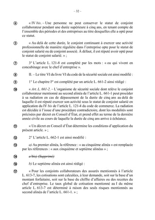 – 32 –
« IV bis. – Une personne ne peut conserver le statut de conjoint
collaborateur pendant une durée supérieure à cinq ans, en tenant compte de
l’ensemble des périodes et des entreprises au titre desquelles elle a opté pour
ce statut.
« Au delà de cette durée, le conjoint continuant à exercer une activité
professionnelle de manière régulière dans l’entreprise opte pour le statut de
conjoint salarié ou de conjoint associé. À défaut, il est réputé avoir opté pour
le statut de conjoint salarié. » ;
3° L’article L. 121-8 est complété par les mots : « ou qui vivent en
concubinage avec le chef d’entreprise ».
II. – Le titre VI du livre VI du code de la sécurité sociale est ainsi modifié :
1° Le chapitre Ier
est complété par un article L. 661-2 ainsi rédigé :
« Art. L. 661-2. – L’organisme de sécurité sociale dont relève le conjoint
collaborateur mentionné au second alinéa de l’article L. 661-1 peut procéder
à sa radiation en cas de dépassement de la durée de cinq ans au delà de
laquelle il est réputé exercer son activité sous le statut de conjoint salarié en
application du IV bis de l’article L. 121-4 du code de commerce. La radiation
est décidée à l’issue d’une procédure contradictoire, dont les modalités sont
précisées par décret en Conseil d’État, et prend effet au terme de la dernière
année civile au cours de laquelle la durée de cinq ans arrive à échéance.
« Un décret en Conseil d’État détermine les conditions d’application du
présent article. » ;
2° L’article L. 662-1 est ainsi modifié :
a) Au premier alinéa, la référence : « au cinquième alinéa » est remplacée
par les références : « aux cinquième et septième alinéas » ;
a bis) (Supprimé)
b) Le septième alinéa est ainsi rédigé :
« Pour les conjoints collaborateurs des assurés mentionnés à l’article
L. 613-7, les cotisations sont calculées, à leur demande, soit sur la base d’un
montant forfaitaire, soit sur la base du chiffre d’affaires ou des recettes du
chef d’entreprise. Le taux global de cotisation mentionné au I du même
article L. 613-7 est déterminé à raison des seuls risques mentionnés au
second alinéa de l’article L. 661-1. » ;












 