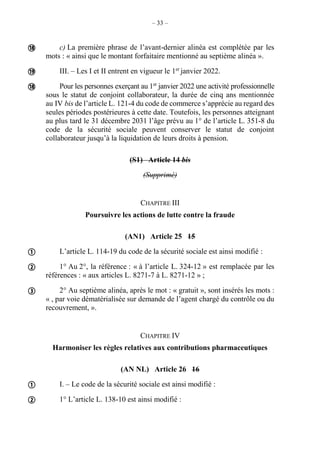– 33 –
c) La première phrase de l’avant-dernier alinéa est complétée par les
mots : « ainsi que le montant forfaitaire mentionné au septième alinéa ».
III. – Les I et II entrent en vigueur le 1er
janvier 2022.
Pour les personnes exerçant au 1er
janvier 2022 une activité professionnelle
sous le statut de conjoint collaborateur, la durée de cinq ans mentionnée
au IV bis de l’article L. 121-4 du code de commerce s’apprécie au regard des
seules périodes postérieures à cette date. Toutefois, les personnes atteignant
au plus tard le 31 décembre 2031 l’âge prévu au 1° de l’article L. 351-8 du
code de la sécurité sociale peuvent conserver le statut de conjoint
collaborateur jusqu’à la liquidation de leurs droits à pension.
(S1) Article 14 bis
(Supprimé)
CHAPITRE III
Poursuivre les actions de lutte contre la fraude
(AN1) Article 25 15
L’article L. 114-19 du code de la sécurité sociale est ainsi modifié :
1° Au 2°, la référence : « à l’article L. 324-12 » est remplacée par les
références : « aux articles L. 8271-7 à L. 8271-12 » ;
2° Au septième alinéa, après le mot : « gratuit », sont insérés les mots :
« , par voie dématérialisée sur demande de l’agent chargé du contrôle ou du
recouvrement, ».
CHAPITRE IV
Harmoniser les règles relatives aux contributions pharmaceutiques
(AN NL) Article 26 16
I. – Le code de la sécurité sociale est ainsi modifié :
1° L’article L. 138-10 est ainsi modifié :








 