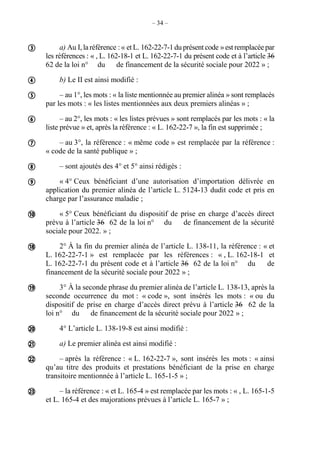 – 34 –
a) Au I, la référence : « et L. 162-22-7-1du présentcode »est remplacée par
les références : « , L. 162-18-1 et L. 162-22-7-1 du présent code et à l’article 36
62 de la loi n° du de financement de la sécurité sociale pour 2022 » ;
b) Le II est ainsi modifié :
– au 1°, les mots : « la liste mentionnée au premier alinéa » sont remplacés
par les mots : « les listes mentionnées aux deux premiers alinéas » ;
– au 2°, les mots : « les listes prévues » sont remplacés par les mots : « la
liste prévue » et, après la référence : « L. 162-22-7 », la fin est supprimée ;
– au 3°, la référence : « même code » est remplacée par la référence :
« code de la santé publique » ;
– sont ajoutés des 4° et 5° ainsi rédigés :
« 4° Ceux bénéficiant d’une autorisation d’importation délivrée en
application du premier alinéa de l’article L. 5124-13 dudit code et pris en
charge par l’assurance maladie ;
« 5° Ceux bénéficiant du dispositif de prise en charge d’accès direct
prévu à l’article 36 62 de la loi n° du de financement de la sécurité
sociale pour 2022. » ;
2° À la fin du premier alinéa de l’article L. 138-11, la référence : « et
L. 162-22-7-1 » est remplacée par les références : « , L. 162-18-1 et
L. 162-22-7-1 du présent code et à l’article 36 62 de la loi n° du de
financement de la sécurité sociale pour 2022 » ;
3° À la seconde phrase du premier alinéa de l’article L. 138-13, après la
seconde occurrence du mot : « code », sont insérés les mots : « ou du
dispositif de prise en charge d’accès direct prévu à l’article 36 62 de la
loi n° du de financement de la sécurité sociale pour 2022 » ;
4° L’article L. 138-19-8 est ainsi modifié :
a) Le premier alinéa est ainsi modifié :
– après la référence : « L. 162-22-7 », sont insérés les mots : « ainsi
qu’au titre des produits et prestations bénéficiant de la prise en charge
transitoire mentionnée à l’article L. 165-1-5 » ;
– la référence : « et L. 165-4 » est remplacée par les mots : « , L. 165-1-5
et L. 165-4 et des majorations prévues à l’article L. 165-7 » ;














 