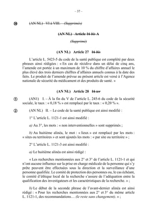 – 37 –
(AN NL) VI à VIII. – (Supprimés)
(AN NL) Article 16 bis A
(Supprimé)
(AN NL) Article 27 16 bis
L’article L. 5423-5 du code de la santé publique est complété par deux
phrases ainsi rédigées : « En cas de récidive dans un délai de cinq ans,
l’amende est portée à un maximum de 10 % du chiffre d’affaires annuel le
plus élevé des trois derniers chiffres d’affaires annuels connus à la date des
faits. Le produit de l’amende prévue au présent article est versé à l’Agence
nationale de sécurité du médicament et des produits de santé. »
(AN NL) Article 28 16 ter
(AN1) I. – À la fin du V de l’article L. 245-6 du code de la sécurité
sociale, le taux : « 0,18 % » est remplacé par le taux : « 0,20 % ».
(AN NL) II. – Le code de la santé publique est ainsi modifié :
1° L’article L. 1121-1 est ainsi modifié :
a) Au 3°, les mots : « non interventionnelles » sont supprimés ;
b) Au huitième alinéa, le mot : « lieux » est remplacé par les mots :
« sites ou territoires » et sont ajoutés les mots : « par site ou territoire » ;
2° L’article L. 1121-3 est ainsi modifié :
a) Le huitième alinéa est ainsi rédigé :
« Les recherches mentionnées aux 2° et 3° de l’article L. 1121-1 et qui
n’ont aucune influence sur la prise en charge médicale de la personne qui s’y
prête peuvent être effectuées sous la direction et la surveillance d’une
personne qualifiée. Le comité de protection des personnes ou, le cas échéant,
le comité d’éthique local de la recherche s’assure de l’adéquation entre la
qualification des investigateurs et les caractéristiques de la recherche. » ;
b) Le début de la seconde phrase de l’avant-dernier alinéa est ainsi
rédigé : « Pour les recherches mentionnées aux 2° et 3° du même article
L. 1121-1, des recommandations… (le reste sans changement). » ;




 