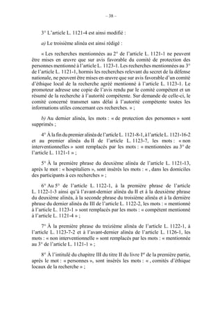 – 38 –
3° L’article L. 1121-4 est ainsi modifié :
a) Le troisième alinéa est ainsi rédigé :
« Les recherches mentionnées au 2° de l’article L. 1121-1 ne peuvent
être mises en œuvre que sur avis favorable du comité de protection des
personnes mentionné à l’article L. 1123-1. Les recherches mentionnées au 3°
de l’article L. 1121-1, hormis les recherches relevant du secret de la défense
nationale, ne peuvent être mises en œuvre que sur avis favorable d’un comité
d’éthique local de la recherche agréé mentionné à l’article L. 1123-1. Le
promoteur adresse une copie de l’avis rendu par le comité compétent et un
résumé de la recherche à l’autorité compétente. Sur demande de celle-ci, le
comité concerné transmet sans délai à l’autorité compétente toutes les
informations utiles concernant ces recherches. » ;
b) Au dernier alinéa, les mots : « de protection des personnes » sont
supprimés ;
4° Àlafindupremier alinéade l’article L. 1121-8-1,àl’article L. 1121-16-2
et au premier alinéa du II de l’article L. 1123-7, les mots : « non
interventionnelles » sont remplacés par les mots : « mentionnées au 3° de
l’article L. 1121-1 » ;
5° À la première phrase du deuxième alinéa de l’article L. 1121-13,
après le mot : « hospitaliers », sont insérés les mots : « , dans les domiciles
des participants à ces recherches » ;
6° Au 5° de l’article L. 1122-1, à la première phrase de l’article
L. 1122-1-3 ainsi qu’à l’avant-dernier alinéa du II et à la deuxième phrase
du deuxième alinéa, à la seconde phrase du troisième alinéa et à la dernière
phrase du dernier alinéa du III de l’article L. 1122-2, les mots : « mentionné
à l’article L. 1123-1 » sont remplacés par les mots : « compétent mentionné
à l’article L. 1121-4 » ;
7° À la première phrase du treizième alinéa de l’article L. 1122-1, à
l’article L. 1123-7-2 et à l’avant-dernier alinéa de l’article L. 1126-1, les
mots : « non interventionnelle » sont remplacés par les mots : « mentionnée
au 3° de l’article L. 1121-1 » ;
8° À l’intitulé du chapitre III du titre II du livre Ier
de la première partie,
après le mot : « personnes », sont insérés les mots : « , comités d’éthique
locaux de la recherche » ;
 