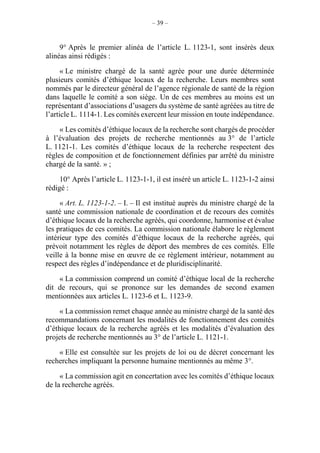 – 39 –
9° Après le premier alinéa de l’article L. 1123-1, sont insérés deux
alinéas ainsi rédigés :
« Le ministre chargé de la santé agrée pour une durée déterminée
plusieurs comités d’éthique locaux de la recherche. Leurs membres sont
nommés par le directeur général de l’agence régionale de santé de la région
dans laquelle le comité a son siège. Un de ces membres au moins est un
représentant d’associations d’usagers du système de santé agréées au titre de
l’article L. 1114-1. Les comités exercent leur mission en toute indépendance.
« Les comités d’éthique locaux de la recherche sont chargés de procéder
à l’évaluation des projets de recherche mentionnés au 3° de l’article
L. 1121-1. Les comités d’éthique locaux de la recherche respectent des
règles de composition et de fonctionnement définies par arrêté du ministre
chargé de la santé. » ;
10° Après l’article L. 1123-1-1, il est inséré un article L. 1123-1-2 ainsi
rédigé :
« Art. L. 1123-1-2. – I. – Il est institué auprès du ministre chargé de la
santé une commission nationale de coordination et de recours des comités
d’éthique locaux de la recherche agréés, qui coordonne, harmonise et évalue
les pratiques de ces comités. La commission nationale élabore le règlement
intérieur type des comités d’éthique locaux de la recherche agréés, qui
prévoit notamment les règles de déport des membres de ces comités. Elle
veille à la bonne mise en œuvre de ce règlement intérieur, notamment au
respect des règles d’indépendance et de pluridisciplinarité.
« La commission comprend un comité d’éthique local de la recherche
dit de recours, qui se prononce sur les demandes de second examen
mentionnées aux articles L. 1123-6 et L. 1123-9.
« La commission remet chaque année au ministre chargé de la santé des
recommandations concernant les modalités de fonctionnement des comités
d’éthique locaux de la recherche agréés et les modalités d’évaluation des
projets de recherche mentionnés au 3° de l’article L. 1121-1.
« Elle est consultée sur les projets de loi ou de décret concernant les
recherches impliquant la personne humaine mentionnés au même 3°.
« La commission agit en concertation avec les comités d’éthique locaux
de la recherche agréés.
 