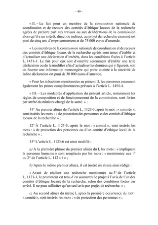 – 40 –
« II. – Le fait pour un membre de la commission nationale de
coordination et de recours des comités d’éthique locaux de la recherche
agréés de prendre part aux travaux ou aux délibérations de la commission
alors qu’il a un intérêt, direct ou indirect, au projet de recherche examiné est
puni de cinq ans d’emprisonnement et de 75 000 euros d’amende.
« Les membres de la commission nationale de coordination et de recours
des comités d’éthique locaux de la recherche agréés sont tenus d’établir et
d’actualiser une déclaration d’intérêts, dans les conditions fixées à l’article
L. 1451-1. Le fait pour eux soit d’omettre sciemment d’établir une telle
déclaration ou de la modifier afin d’actualiser les données qui y figurent, soit
de fournir une information mensongère qui porte atteinte à la sincérité de
ladite déclaration est puni de 30 000 euros d’amende.
« Pour les infractions mentionnées au présent II, les personnes encourent
également les peines complémentaires prévues à l’article L. 1454-4.
« III. – Les modalités d’application du présent article, notamment les
règles de composition et de fonctionnement de la commission, sont fixées
par arrêté du ministre chargé de la santé. » ;
11° Au premier alinéa de l’article L. 1123-3, après le mot : « comités »,
sont insérés les mots : « de protection des personnes et des comités d’éthique
locaux de la recherche » ;
12° À l’article L. 1123-5, après le mot : « comité », sont insérés les
mots : « de protection des personnes ou d’un comité d’éthique local de la
recherche » ;
13° L’article L. 1123-6 est ainsi modifié :
a) À la première phrase du premier alinéa du I, les mots : « impliquant
la personne humaine » sont remplacés par les mots : « mentionnée aux 1°
ou 2° de l’article L. 1121-1 » ;
b) Après le même premier alinéa, il est inséré un alinéa ainsi rédigé :
« Avant de réaliser une recherche mentionnée au 3° de l’article
L. 1121-1, le promoteur est tenu d’en soumettre le projet à l’avis de l’un des
comités d’éthique locaux de la recherche, selon des conditions fixées par
arrêté. Il ne peut solliciter qu’un seul avis par projet de recherche. » ;
c) Au second alinéa du même I, après la première occurrence du mot :
« comité », sont insérés les mots : « de protection des personnes » ;
 
