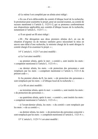 – 41 –
d) Le même I est complété par un alinéa ainsi rédigé :
« En cas d’avis défavorable du comité d’éthique local de la recherche,
le promoteur peut soumettre le projet, pour un second examen, au comité de
recours mentionné à l’article L. 1123-1-2, qui se prononce conformément
aux dispositions applicables aux comités d’éthique locaux de la recherche,
notamment à l’article L. 1123-7. » ;
e) Il est ajouté un III ainsi rédigé :
« III. – Par dérogation aux deux premiers alinéas du I, en cas de
situation d’urgence ou de menace sanitaire grave nécessitant la mise en
œuvre sans délai d’une recherche, le ministre chargé de la santé désigne le
comité chargé d’en examiner le projet. » ;
14° L’article L. 1123-7 est ainsi modifié :
a) Le I est ainsi modifié :
– au premier alinéa, après le mot : « comité », sont insérés les mots :
« compétent mentionné à l’article L. 1121-4 » ;
– au dernier alinéa, les mots : « de protection des personnes » sont
remplacés par les mots : « compétent mentionné à l’article L. 1121-4 du
présent code » ;
b) Au premier alinéa du II, les mots : « de protection des personnes »
sont remplacés par les mots : « d’éthique local de la recherche » ;
c) Le III est ainsi modifié :
– au troisième alinéa, après le mot : « comités », sont insérés les mots :
« de protection des personnes » ;
– au quatrième alinéa, après le mot : « comité », sont insérés les mots :
« compétent mentionné à l’article L. 1121-4 » ;
– à l’avant-dernier alinéa, les mots : « du comité » sont remplacés par
les mots : « de ce comité » ;
– au dernier alinéa, les mots : « de protection des personnes concerné »
sont remplacés par les mots : « compétent mentionné à l’article L. 1121-4 » ;
15° L’article L. 1123-7-1 est ainsi modifié :
 