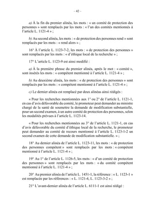 – 42 –
a) À la fin du premier alinéa, les mots : « un comité de protection des
personnes » sont remplacés par les mots : « l’un des comités mentionnés à
l’article L. 1121-4 » ;
b) Au second alinéa, les mots : « de protection des personnes rend » sont
remplacés par les mots : « rend alors » ;
16° À l’article L. 1123-7-2, les mots : « de protection des personnes »
sont remplacés par les mots : « d’éthique local de la recherche » ;
17° L’article L. 1123-9 est ainsi modifié :
a) À la première phrase du premier alinéa, après le mot : « comité »,
sont insérés les mots : « compétent mentionné à l’article L. 1121-4 » ;
b) Au deuxième alinéa, les mots : « de protection des personnes » sont
remplacés par les mots : « compétent mentionné à l’article L. 1121-4 » ;
c) Le dernier alinéa est remplacé par deux alinéas ainsi rédigés :
« Pour les recherches mentionnées aux 1° ou 2° de l’article L. 1121-1,
en cas d’avis défavorable du comité, le promoteur peut demander au ministre
chargé de la santé de soumettre la demande de modification substantielle,
pour un second examen, à un autre comité de protection des personnes, selon
les modalités prévues à l’article L. 1123-14.
« Pour les recherches mentionnées au 3° de l’article L. 1121-1, en cas
d’avis défavorable du comité d’éthique local de la recherche, le promoteur
peut demander au comité de recours mentionné à l’article L. 1123-1-2 un
second examen de cette demande de modification substantielle. » ;
18° Au dernier alinéa de l’article L. 1123-11, les mots : « de protection
des personnes compétent » sont remplacés par les mots : « compétent
mentionné à l’article L. 1121-4 » ;
19° Au 1° de l’article L. 1126-5, les mots : « d’un comité de protection
des personnes » sont remplacés par les mots : « du comité compétent
mentionné à l’article L. 1121-4 » ;
20° Au premier alinéa de l’article L. 1451-1, la référence : « L. 1123-1 »
est remplacée par les références : « L. 1121-4, L. 1123-3-2 » ;
21° L’avant-dernier alinéa de l’article L. 6111-1 est ainsi rédigé :
 