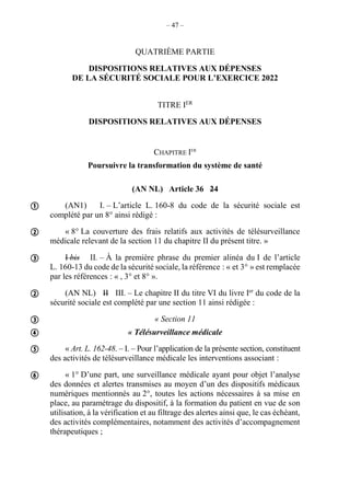 – 47 –
QUATRIÈME PARTIE
DISPOSITIONS RELATIVES AUX DÉPENSES
DE LA SÉCURITÉ SOCIALE POUR L’EXERCICE 2022
TITRE IER
DISPOSITIONS RELATIVES AUX DÉPENSES
CHAPITRE IER
Poursuivre la transformation du système de santé
(AN NL) Article 36 24
(AN1) I. – L’article L. 160-8 du code de la sécurité sociale est
complété par un 8° ainsi rédigé :
« 8° La couverture des frais relatifs aux activités de télésurveillance
médicale relevant de la section 11 du chapitre II du présent titre. »
I bis II. – À la première phrase du premier alinéa du I de l’article
L. 160-13 du code de la sécurité sociale, la référence : « et 3° » est remplacée
par les références : « , 3° et 8° ».
(AN NL) II III. – Le chapitre II du titre VI du livre Ier
du code de la
sécurité sociale est complété par une section 11 ainsi rédigée :
« Section 11
« Télésurveillance médicale
« Art. L. 162-48. – I. – Pour l’application de la présente section, constituent
des activités de télésurveillance médicale les interventions associant :
« 1° D’une part, une surveillance médicale ayant pour objet l’analyse
des données et alertes transmises au moyen d’un des dispositifs médicaux
numériques mentionnés au 2°, toutes les actions nécessaires à sa mise en
place, au paramétrage du dispositif, à la formation du patient en vue de son
utilisation, à la vérification et au filtrage des alertes ainsi que, le cas échéant,
des activités complémentaires, notamment des activités d’accompagnement
thérapeutiques ;









 