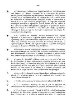 – 48 –
« 2° D’autre part, l’utilisation de dispositifs médicaux numériques ayant
pour fonction de collecter, d’analyser et de transmettre des données
physiologiques, cliniques ou psychologiques et d’émettre des alertes lorsque
certaines de ces données dépassent des seuils prédéfinis et, le cas échéant,
des accessoires de collecte associés, lorsqu’ils ne sont ni implantables ni
invasifs et qu’ils sont sans visée thérapeutique. Ces dispositifs médicaux
numériques permettent d’exporter les données traitées dans des formats et
dans une nomenclature interopérables, appropriés et garantissant l’accès
direct aux données et comportent, le cas échéant, des interfaces permettant
l’échange de données avec des dispositifs ou accessoires de collecte des
paramètres vitaux du patient.
« II. – Constitue un dispositif médical numérique tout logiciel
répondant à la définition du dispositif médical énoncée à l’article 2 du
règlement (UE) 2017/745 du Parlement européen et du Conseil du 5 avril 2017
relatif aux dispositifs médicaux, modifiant la directive 2001/83/CE, le
règlement (CE) n° 178/2002 et le règlement (CE) n° 1223/2009 et abrogeant
les directives du Conseil 90/385/CEE et 93/42/CEE.
« Un dispositif médical numérique peut nécessiter l’usage d’un accessoire
de collecte destiné par son fabricant à être utilisé avec ledit dispositif médical
pour permettre une utilisation de ce dernier conforme à sa destination ou
pour contribuer spécifiquement et directement à sa fonction médicale.
« Lorsque des dispositifs médicaux numériques présentent, d’une part,
des fonctionnalités de télésurveillance médicale au sens du présent article et,
d’autre part, d’autres fonctionnalités, notamment thérapeutiques, ils ne relèvent
de la présente section que pour leurs fonctionnalités de télésurveillance
médicale. Ils sont soumis, le cas échéant, à la section 1 du chapitre V du
présent titre en ce qui concerne leurs fonctionnalités thérapeutiques.
« Art. L. 162-49. – Les activités de télésurveillance médicale mentionnées
à l’article L. 162-48 ne peuvent être prises en charge ou remboursées par
l’assurance maladie que si :
« 1° Elles sont inscrites sur la liste mentionnée à l’article L. 162-52 ;
« 2° La surveillance médicale est assurée par un opérateur de
télésurveillance médicale disposant du récépissé prévu à l’article L. 162-51 ;
« 3° L’opérateur mentionné à l’article L. 162-50 a mis à la disposition
de l’assuré, soit directement en tant qu’exploitant, soit par l’intermédiaire
d’un exploitant ou d’un distributeur au détail avec lequel il a conclu une








 