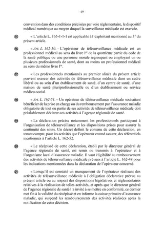 – 49 –
convention dans des conditions précisées par voie réglementaire, le dispositif
médical numérique au moyen duquel la surveillance médicale est exercée.
« L’article L. 165-1-1-1 est applicable à l’exploitant mentionné au 3° du
présent article.
« Art. L. 162-50. – L’opérateur de télésurveillance médicale est un
professionnel médical au sens du livre Ier
de la quatrième partie du code de
la santé publique ou une personne morale regroupant ou employant un ou
plusieurs professionnels de santé, dont au moins un professionnel médical
au sens du même livre Ier
.
« Les professionnels mentionnés au premier alinéa du présent article
peuvent exercer des activités de télésurveillance médicale dans un cadre
libéral ou au sein d’un établissement de santé, d’un centre de santé, d’une
maison de santé pluriprofessionnelle ou d’un établissement ou service
médico-social.
« Art. L. 162-51. – Un opérateur de télésurveillance médicale souhaitant
bénéficier de la prise en charge ou du remboursement par l’assurance maladie
obligatoire de tout ou partie de ses activités de télésurveillance médicale doit
préalablement déclarer ces activités à l’agence régionale de santé.
« La déclaration précise notamment les professionnels participant à
l’organisation de télésurveillance et les dispositions prises pour assurer la
continuité des soins. Un décret définit le contenu de cette déclaration, en
tenant compte, pour les activités que l’opérateur entend assurer, des référentiels
mentionnés à l’article L. 162-52.
« Le récépissé de cette déclaration, établi par le directeur général de
l’agence régionale de santé, est remis ou transmis à l’opérateur et à
l’organisme local d’assurance maladie. Il vaut éligibilité au remboursement
des activités de télésurveillance médicale prévues à l’article L. 162-48 pour
les indications mentionnées dans la déclaration de l’opérateur concerné.
« Lorsqu’il est constaté un manquement de l’opérateur réalisant des
activités de télésurveillance médicale à l’obligation déclarative prévue au
présent article ou au respect des dispositions législatives et réglementaires
relatives à la réalisation de telles activités, et après que le directeur général
de l’agence régionale de santé l’a invité à se mettre en conformité, ce dernier
met fin à la validité du récépissé et en informe la caisse primaire d’assurance
maladie, qui suspend les remboursements des activités réalisées après la
notification de cette décision.







 