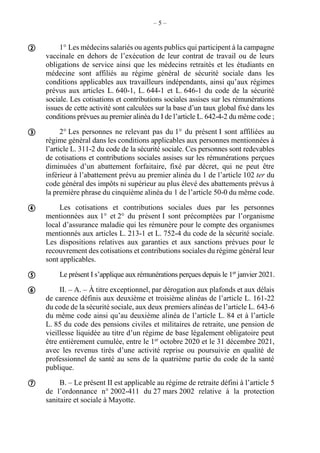 – 5 –
1° Les médecins salariés ou agents publics qui participent à la campagne
vaccinale en dehors de l’exécution de leur contrat de travail ou de leurs
obligations de service ainsi que les médecins retraités et les étudiants en
médecine sont affiliés au régime général de sécurité sociale dans les
conditions applicables aux travailleurs indépendants, ainsi qu’aux régimes
prévus aux articles L. 640-1, L. 644-1 et L. 646-1 du code de la sécurité
sociale. Les cotisations et contributions sociales assises sur les rémunérations
issues de cette activité sont calculées sur la base d’un taux global fixé dans les
conditions prévues au premier alinéa du I de l’article L. 642-4-2 du même code ;
2° Les personnes ne relevant pas du 1° du présent I sont affiliées au
régime général dans les conditions applicables aux personnes mentionnées à
l’article L. 311-2 du code de la sécurité sociale. Ces personnes sont redevables
de cotisations et contributions sociales assises sur les rémunérations perçues
diminuées d’un abattement forfaitaire, fixé par décret, qui ne peut être
inférieur à l’abattement prévu au premier alinéa du 1 de l’article 102 ter du
code général des impôts ni supérieur au plus élevé des abattements prévus à
la première phrase du cinquième alinéa du 1 de l’article 50-0 du même code.
Les cotisations et contributions sociales dues par les personnes
mentionnées aux 1° et 2° du présent I sont précomptées par l’organisme
local d’assurance maladie qui les rémunère pour le compte des organismes
mentionnés aux articles L. 213-1 et L. 752-4 du code de la sécurité sociale.
Les dispositions relatives aux garanties et aux sanctions prévues pour le
recouvrement des cotisations et contributions sociales du régime général leur
sont applicables.
Le présent I s’applique aux rémunérations perçues depuis le 1er
janvier 2021.
II. – A. – À titre exceptionnel, par dérogation aux plafonds et aux délais
de carence définis aux deuxième et troisième alinéas de l’article L. 161-22
du code de la sécurité sociale, aux deux premiers alinéas de l’article L. 643-6
du même code ainsi qu’au deuxième alinéa de l’article L. 84 et à l’article
L. 85 du code des pensions civiles et militaires de retraite, une pension de
vieillesse liquidée au titre d’un régime de base légalement obligatoire peut
être entièrement cumulée, entre le 1er
octobre 2020 et le 31 décembre 2021,
avec les revenus tirés d’une activité reprise ou poursuivie en qualité de
professionnel de santé au sens de la quatrième partie du code de la santé
publique.
B. – Le présent II est applicable au régime de retraite défini à l’article 5
de l’ordonnance n° 2002-411 du 27 mars 2002 relative à la protection
sanitaire et sociale à Mayotte.






 