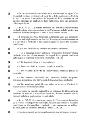 – 51 –
« En cas de reconnaissance d’une telle amélioration au regard d’un
référentiel existant, ce dernier est radié de la liste mentionnée à l’article
L. 162-52 au terme d’une période de dégressivité de la rémunération des
activités réalisées en application dudit référentiel, dans des conditions
définies par décret.
« Art. L. 162-54. – Le montant forfaitaire de l’activité de télésurveillance
médicale pris en charge ou remboursé par l’assurance maladie est fixé par
arrêté des ministres chargés de la santé et de la sécurité sociale.
« Il comprend une base forfaitaire, déterminée, dans des conditions
fixées par voie réglementaire, en fonction des moyens humains nécessaires
à la surveillance médicale et des caractéristiques des dispositifs médicaux
numériques.
« Cette base forfaitaire est modulée en fonction, notamment :
« 1° De la fréquence du suivi réalisé par l’organisation de télésurveillance
médicale pour une période donnée, au regard des exigences minimales
définies par le référentiel mentionné à l’article L. 162-52 ;
« 2° De la complexité de la prise en charge ;
« 3° Du recours à des accessoires de collecte associés ;
« 4° Des volumes d’activité de télésurveillance médicale prévus ou
constatés ;
« 5° Des montants remboursés par l’assurance maladie obligatoire
prévus ou constatés au titre de l’activité de télésurveillance médicale ;
« 6° Des conditions prévisibles ou réelles de recours à l’activité de
télésurveillance médicale concernée.
« Le patient ne peut être redevable à un opérateur de télésurveillance
médicale, au titre de la surveillance médicale, d’autres montants que le
montant forfaitaire mentionné au présent article.
« Art. L. 162-55. – Les ministres chargés de l’économie, de la santé et
de la sécurité sociale peuvent fixer le prix maximal des dispositifs médicaux
numériques de télésurveillance médicale et des accessoires de collecte
associés, dans les conditions prévues à l’article L. 162-38.
« Ce prix comprend les marges prévues ainsi que les taxes en vigueur.













 