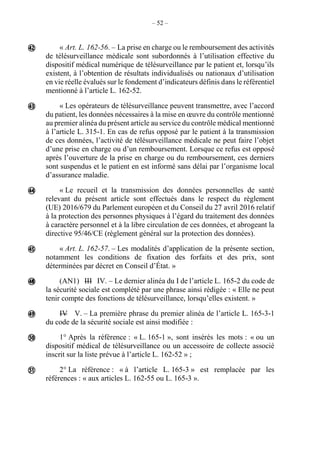 – 52 –
« Art. L. 162-56. – La prise en charge ou le remboursement des activités
de télésurveillance médicale sont subordonnés à l’utilisation effective du
dispositif médical numérique de télésurveillance par le patient et, lorsqu’ils
existent, à l’obtention de résultats individualisés ou nationaux d’utilisation
en vie réelle évalués sur le fondement d’indicateurs définis dans le référentiel
mentionné à l’article L. 162-52.
« Les opérateurs de télésurveillance peuvent transmettre, avec l’accord
du patient, les données nécessaires à la mise en œuvre du contrôle mentionné
au premier alinéa du présent article au service du contrôle médical mentionné
à l’article L. 315-1. En cas de refus opposé par le patient à la transmission
de ces données, l’activité de télésurveillance médicale ne peut faire l’objet
d’une prise en charge ou d’un remboursement. Lorsque ce refus est opposé
après l’ouverture de la prise en charge ou du remboursement, ces derniers
sont suspendus et le patient en est informé sans délai par l’organisme local
d’assurance maladie.
« Le recueil et la transmission des données personnelles de santé
relevant du présent article sont effectués dans le respect du règlement
(UE) 2016/679 du Parlement européen et du Conseil du 27 avril 2016 relatif
à la protection des personnes physiques à l’égard du traitement des données
à caractère personnel et à la libre circulation de ces données, et abrogeant la
directive 95/46/CE (règlement général sur la protection des données).
« Art. L. 162-57. – Les modalités d’application de la présente section,
notamment les conditions de fixation des forfaits et des prix, sont
déterminées par décret en Conseil d’État. »
(AN1) III IV. – Le dernier alinéa du I de l’article L. 165-2 du code de
la sécurité sociale est complété par une phrase ainsi rédigée : « Elle ne peut
tenir compte des fonctions de télésurveillance, lorsqu’elles existent. »
IV V. – La première phrase du premier alinéa de l’article L. 165-3-1
du code de la sécurité sociale est ainsi modifiée :
1° Après la référence : « L. 165-1 », sont insérés les mots : « ou un
dispositif médical de télésurveillance ou un accessoire de collecte associé
inscrit sur la liste prévue à l’article L. 162-52 » ;
2° La référence : « à l’article L. 165-3 » est remplacée par les
références : « aux articles L. 162-55 ou L. 165-3 ».









 