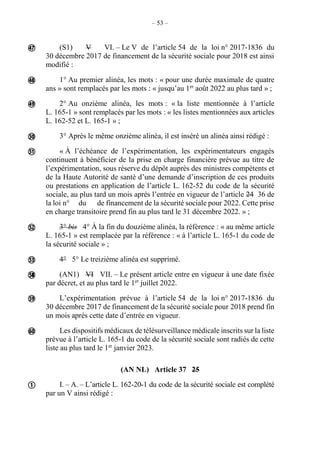 – 53 –
(S1) V VI. – Le V de l’article 54 de la loi n° 2017-1836 du
30 décembre 2017 de financement de la sécurité sociale pour 2018 est ainsi
modifié :
1° Au premier alinéa, les mots : « pour une durée maximale de quatre
ans » sont remplacés par les mots : « jusqu’au 1er
août 2022 au plus tard » ;
2° Au onzième alinéa, les mots : « la liste mentionnée à l’article
L. 165-1 » sont remplacés par les mots : « les listes mentionnées aux articles
L. 162-52 et L. 165-1 » ;
3° Après le même onzième alinéa, il est inséré un alinéa ainsi rédigé :
« À l’échéance de l’expérimentation, les expérimentateurs engagés
continuent à bénéficier de la prise en charge financière prévue au titre de
l’expérimentation, sous réserve du dépôt auprès des ministres compétents et
de la Haute Autorité de santé d’une demande d’inscription de ces produits
ou prestations en application de l’article L. 162-52 du code de la sécurité
sociale, au plus tard un mois après l’entrée en vigueur de l’article 24 36 de
la loi n° du de financement de la sécurité sociale pour 2022. Cette prise
en charge transitoire prend fin au plus tard le 31 décembre 2022. » ;
3° bis 4° À la fin du douzième alinéa, la référence : « au même article
L. 165-1 » est remplacée par la référence : « à l’article L. 165-1 du code de
la sécurité sociale » ;
4° 5° Le treizième alinéa est supprimé.
(AN1) VI VII. – Le présent article entre en vigueur à une date fixée
par décret, et au plus tard le 1er
juillet 2022.
L’expérimentation prévue à l’article 54 de la loi n° 2017-1836 du
30 décembre 2017 de financement de la sécurité sociale pour 2018 prend fin
un mois après cette date d’entrée en vigueur.
Les dispositifs médicaux de télésurveillance médicale inscrits sur la liste
prévue à l’article L. 165-1 du code de la sécurité sociale sont radiés de cette
liste au plus tard le 1er
janvier 2023.
(AN NL) Article 37 25
I. – A. – L’article L. 162-20-1 du code de la sécurité sociale est complété
par un V ainsi rédigé :












 