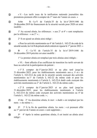 – 54 –
« V. – Les tarifs issus de la tarification nationale journalière des
prestations prennent effet à compter du 1er
mars de l’année en cours. »
A bis B. – Le V de l’article 35 de la loi n° 2019-1446 du
24 décembre 2019 de financement de la sécurité sociale pour 2020 est ainsi
modifié :
1° Au second alinéa, les références : « aux 2° et 4° » sont remplacées
par la référence : « au 2° » ;
2° Il est ajouté un alinéa ainsi rédigé :
« Pour les activités mentionnées au 4° de l’article L. 162-22 du code de la
sécuritésociale,les Iet IIduprésentarticleentrentenvigueurle 1er
janvier 2023. »
B C. – Le VI de l’article 35 de la loi n° 2019-1446 du
24 décembre 2019 précitée est ainsi modifié :
1° Le premier alinéa est remplacé par trois alinéas ainsi rédigés :
« VI. – Sont affectés d’un coefficient de transition les tarifs servant de
base au calcul de la participation du patient :
« 1° À compter du 1er
janvier 2022 et au plus tard jusqu’au
31 décembre 2025, pour les établissements mentionnés aux a, b et c de
l’article L. 162-22-6 du code de la sécurité sociale exerçant des activités
mentionnées au 1° de l’article L. 162-22 du même code et pour les
établissements mentionnés à l’article L. 162-22-6 dudit code exerçant des
activités mentionnées au 2° de l’article L. 162-22 du même code ;
« 2° À compter du 1er
janvier 2023 et au plus tard jusqu’au
31 décembre 2025, pour les établissements mentionnés à l’article
L. 162-22-6 du même code exerçant des activités mentionnées au 4° de
l’article L. 162-22 du même code. » ;
1° bis 2° Au deuxième alinéa, le mot : « dudit » est remplacé par les
mots : « du même » ;
2° 3° À la fin du quatrième alinéa, les mots : « et prennent effet
au 1er
janvier de l’année en cours » sont supprimés ;
3° 4° Après le même quatrième alinéa, il est inséré un alinéa ainsi
rédigé :









 