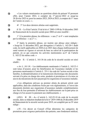 – 55 –
« Les valeurs mentionnées au quatrième alinéa du présent VI prennent
effet, pour l’année 2022, à compter du 1er
janvier 2022 et jusqu’au
28 février 2023 et, pour les années 2023, 2024 et 2025, à compter du 1er
mars
de l’année en cours. » ;
4° 5° Les deux derniers alinéas sont supprimés.
C D. – Le II de l’article 33 de la loi n° 2003-1199 du 18 décembre 2003
de financement de la sécurité sociale pour 2004 est ainsi modifié :
1° À la première phrase, les références : « aux 2° et 4° » sont remplacées
par la référence : « au 2° » ;
2° Après la première phrase, est insérée une phrase ainsi rédigée :
« Jusqu’au 31 décembre 2022, par dérogation à l’article L. 162-20-1 dudit
code, les tarifs applicables en 2020 et en 2021 dans chaque établissement de
santé restent en vigueur et servent de base au calcul de la participation du
patient, en ce qui concerne les activités mentionnées au 4° de l’article
L. 162-22 du même code. »
I bis II. – L’article L. 161-36 du code de la sécurité sociale est ainsi
rétabli :
« Art. L. 161-36. – Les établissements mentionnés à l’article L. 162-21-1
sont tenus d’assurer, pour les bénéficiaires de l’assurance maladie et les
personnes mentionnées à l’article L. 251-1 du code de l’action sociale et des
familles, la dématérialisation et la transmission électronique des documents
servant à la prise en charge des soins, produits et prestations et à la mise en
œuvre du mécanisme du tiers payant par les organismes d’assurance maladie.
« Les obligations prévues au premier alinéa du présent article sont
applicables, dans des conditions fixées par voie réglementaire, à l’envoi des
documents destinés aux organismes d’assurance maladie complémentaires
aux fins de leur permettre d’informer les établissements sur la part prise en
charge et d’en assurer le paiement aux établissements. »
(AN1) II III. – A. – L’article L. 162-22-18 du code de la sécurité
sociale, dans sa rédaction résultant de la loi n° 2019-1446 du 24 décembre 2019
de financement de la sécurité sociale pour 2019, est complété par un IV ainsi
rédigé :
« IV. – Un décret en Conseil d’État détermine les catégories de
prestations pour exigence particulière des patients, sans fondement médical,








 
