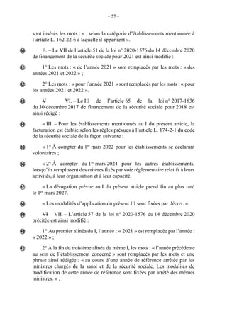 – 57 –
sont insérés les mots : « , selon la catégorie d’établissements mentionnée à
l’article L. 162-22-6 à laquelle il appartient ».
B. – Le VII de l’article 51 de la loi n° 2020-1576 du 14 décembre 2020
de financement de la sécurité sociale pour 2021 est ainsi modifié :
1° Les mots : « de l’année 2021 » sont remplacés par les mots : « des
années 2021 et 2022 » ;
2° Les mots : « pour l’année 2021 » sont remplacés par les mots : « pour
les années 2021 et 2022 ».
V VI. – Le III de l’article 65 de la loi n° 2017-1836
du 30 décembre 2017 de financement de la sécurité sociale pour 2018 est
ainsi rédigé :
« III. – Pour les établissements mentionnés au I du présent article, la
facturation est établie selon les règles prévues à l’article L. 174-2-1 du code
de la sécurité sociale de la façon suivante :
« 1° À compter du 1er
mars 2022 pour les établissements se déclarant
volontaires ;
« 2° À compter du 1er
mars 2024 pour les autres établissements,
lorsqu’ils remplissent des critères fixés par voie réglementaire relatifs à leurs
activités, à leur organisation et à leur capacité.
« La dérogation prévue au I du présent article prend fin au plus tard
le 1er
mars 2027.
« Les modalités d’application du présent III sont fixées par décret. »
VI VII. – L’article 57 de la loi n° 2020-1576 du 14 décembre 2020
précitée est ainsi modifié :
1° Au premier alinéa du I, l’année : « 2021 » est remplacée par l’année :
« 2022 » ;
2° À la fin du troisième alinéa du même I, les mots : « l’année précédente
au sein de l’établissement concerné » sont remplacés par les mots et une
phrase ainsi rédigée : « au cours d’une année de référence arrêtée par les
ministres chargés de la santé et de la sécurité sociale. Les modalités de
modification de cette année de référence sont fixées par arrêté des mêmes
ministres. » ;












 